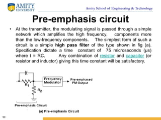 Amity School of Engineering & Technology
Pre-emphasis circuit
• At the transmitter, the modulating signal is passed through a simple
network which amplifies the high frequency, components more
than the low-frequency components. The simplest form of such a
circuit is a simple high pass filter of the type shown in fig (a).
Specification dictate a time constant of 75 microseconds (µs)
where t = RC. Any combination of resistor and capacitor (or
resistor and inductor) giving this time constant will be satisfactory.
50
 