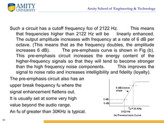 Amity School of Engineering & Technology
Such a circuit has a cutoff frequency fco of 2122 Hz. This means
that frequencies higher than 2122 Hz will be linearly enhanced.
The output amplitude increases with frequency at a rate of 6 dB per
octave. (This means that as the frequency doubles, the amplitude
increases 6 dB). The pre-emphasis curve is shown in Fig (b).
This pre-emphasis circuit increases the energy content of the
higher-frequency signals so that they will tend to become stronger
than the high frequency noise components. This improves the
signal to noise ratio and increases intelligibility and fidelity (loyalty).
The pre-emphasis circuit also has an
upper break frequency fu where the
signal enhancement flattens out.
It is usually set at some very high
value beyond the audio range.
An fu of greater than 30KHz is typical.
51
 