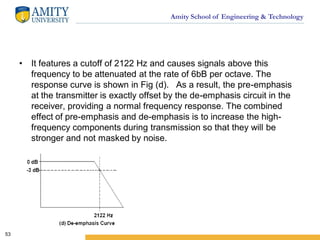 Amity School of Engineering & Technology
• It features a cutoff of 2122 Hz and causes signals above this
frequency to be attenuated at the rate of 6bB per octave. The
response curve is shown in Fig (d). As a result, the pre-emphasis
at the transmitter is exactly offset by the de-emphasis circuit in the
receiver, providing a normal frequency response. The combined
effect of pre-emphasis and de-emphasis is to increase the high-
frequency components during transmission so that they will be
stronger and not masked by noise.
53
 