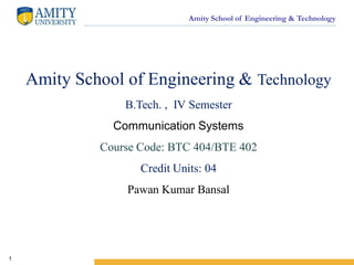 Amity School of Engineering & Technology
1
Amity School of Engineering & Technology
B.Tech. , IV Semester
Communication Systems
Course Code: BTC 404/BTE 402
Credit Units: 04
Pawan Kumar Bansal
 