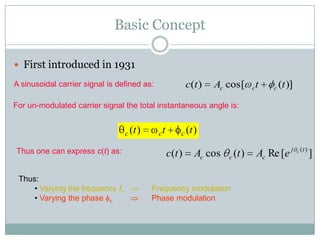Basic Concept

 First introduced in 1931

A sinusoidal carrier signal is defined as:                c(t )   Ac cos [    c   t   c   (t )]

For un-modulated carrier signal the total instantaneous angle is:


                                  c (t )     ct       c (t )

Thus one can express c(t) as:                     c(t )     Ac cos   c (t )       Ac Re [e j      c (t )
                                                                                                           ]

 Thus:
     • Varying the frequency fc            Frequency modulation
     • Varying the phase c                 Phase modulation
 