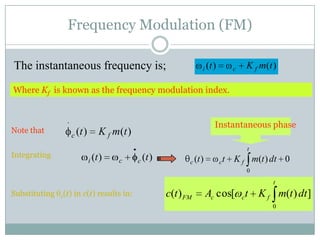 Frequency Modulation (FM)

The instantaneous frequency is;                                  i (t )        c   K f m(t )

Where Kf is known as the frequency modulation index.


                                                                       Instantaneous phase
Note that
                  c (t )       K f m (t )
                                                                                   t
Integrating
                           i (t )    c      c (t )          c (t )        ct   K f m(t ) dt 0
                                                                                   0
                                                                                           t
Substituting   c(t)   in c(t) results in:            c(t ) FM        Ac cos[ ct K f m(t ) dt ]
                                                                                          0
 