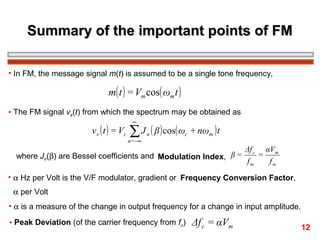 Summary of the important points of FM
• In FM, the message signal m(t) is assumed to be a single tone frequency,

m( t ) = Vm cos( ωm t )
• The FM signal vs(t) from which the spectrum may be obtained as

v s ( t ) = Vc

∞

∑ J ( β ) cos( ω

n=−∞

n

c

+ nωm ) t

where Jn(β) are Bessel coefficients and Modulation Index, β =

Δf c αVm
=
fm
fm

• α Hz per Volt is the V/F modulator, gradient or Frequency Conversion Factor,
α per Volt
• α is a measure of the change in output frequency for a change in input amplitude.
• Peak Deviation (of the carrier frequency from fc)

Δf c = αVm

12

 