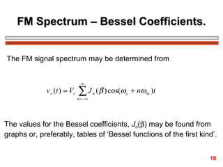 FM Spectrum – Bessel Coefficients.
The FM signal spectrum may be determined from

v s (t ) = Vc

∞

∑J

n = −∞

n

( β ) cos(ω c + nω m )t

The values for the Bessel coefficients, Jn(β) may be found from
graphs or, preferably, tables of ‘Bessel functions of the first kind’.
18

 