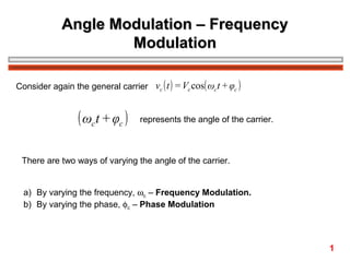 Angle Modulation – Frequency
Modulation
Consider again the general carrier vc ( t ) = Vc cos( ωc t + φc )

( ωct + φc )

represents the angle of the carrier.

There are two ways of varying the angle of the carrier.
a) By varying the frequency, ωc – Frequency Modulation.
b) By varying the phase, φc – Phase Modulation

1

 