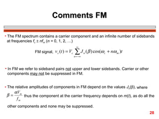 Comments FM
• The FM spectrum contains a carrier component and an infinite number of sidebands
at frequencies fc ± nfm (n = 0, 1, 2, …)
FM signal, v s (t ) = Vc

∞

∑J

n = −∞

n

( β ) cos(ω c + nω m )t

• In FM we refer to sideband pairs not upper and lower sidebands. Carrier or other
components may not be suppressed in FM.
• The relative amplitudes of components in FM depend on the values Jn(β), where

β=

α Vm
thus the component at the carrier frequency depends on m(t), as do all the
fm

other components and none may be suppressed.
28

 