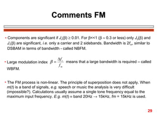 Comments FM
• Components are significant if Jn(β) ≥ 0.01. For β<<1 (β ≈ 0.3 or less) only J0(β) and
J1(β) are significant, i.e. only a carrier and 2 sidebands. Bandwidth is 2fm, similar to
DSBAM in terms of bandwidth - called NBFM.
• Large modulation index β =
WBFM.

∆f c
means that a large bandwidth is required – called
fm

• The FM process is non-linear. The principle of superposition does not apply. When
m(t) is a band of signals, e.g. speech or music the analysis is very difficult
(impossible?). Calculations usually assume a single tone frequency equal to the
maximum input frequency. E.g. m(t) ≡ band 20Hz → 15kHz, fm = 15kHz is used.
29

 