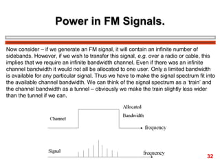 Power in FM Signals.
Now consider – if we generate an FM signal, it will contain an infinite number of
sidebands. However, if we wish to transfer this signal, e.g. over a radio or cable, this
implies that we require an infinite bandwidth channel. Even if there was an infinite
channel bandwidth it would not all be allocated to one user. Only a limited bandwidth
is available for any particular signal. Thus we have to make the signal spectrum fit into
the available channel bandwidth. We can think of the signal spectrum as a ‘train’ and
the channel bandwidth as a tunnel – obviously we make the train slightly less wider
than the tunnel if we can.

32

 