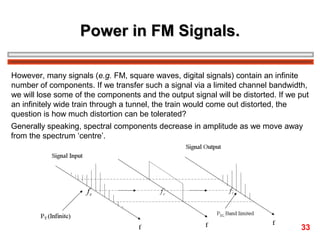 Power in FM Signals.
However, many signals (e.g. FM, square waves, digital signals) contain an infinite
number of components. If we transfer such a signal via a limited channel bandwidth,
we will lose some of the components and the output signal will be distorted. If we put
an infinitely wide train through a tunnel, the train would come out distorted, the
question is how much distortion can be tolerated?
Generally speaking, spectral components decrease in amplitude as we move away
from the spectrum ‘centre’.

33

 