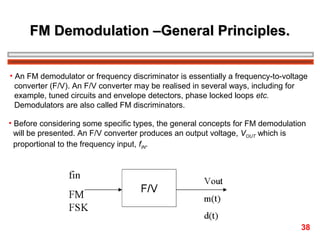 FM Demodulation –General Principles.
• An FM demodulator or frequency discriminator is essentially a frequency-to-voltage
converter (F/V). An F/V converter may be realised in several ways, including for
example, tuned circuits and envelope detectors, phase locked loops etc.
Demodulators are also called FM discriminators.
• Before considering some specific types, the general concepts for FM demodulation
will be presented. An F/V converter produces an output voltage, VOUT which is
proportional to the frequency input, fIN.

38

 
