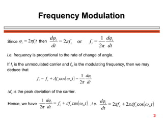 Frequency Modulation
Since φi = 2πf i t then

dφi
= 2πf i
dt

or

1 dφi
fi =
2π dt

i.e. frequency is proportional to the rate of change of angle.
If fc is the unmodulated carrier and fm is the modulating frequency, then we may
deduce that

f i = f c + Δf c cos( ωm t ) =

1 dφi
2π dt

∆fc is the peak deviation of the carrier.

1 dφi
= f c + Δf c cos( ωm t ) ,i.e. dφi = 2πf c + 2πΔf c cos( ωm t )
Hence, we have
2π dt
dt
3

 