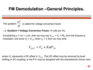 FM Demodulation –General Principles.
∆V
The gradient
is called the voltage conversion factor
∆f
i.e. Gradient = Voltage Conversion Factor, K volts per Hz.
Considering y = mx + c etc. then we may say VOUT = V0 + KfIN from the frequency
modulator, and since V0 = VOUT when fIN = fc then we may write

VOUT = V0 + KαV IN
where V0 represents a DC offset in VOUT. This DC offset may be removed by level
shifting or AC coupling, or the F/V may be designed with the characteristic shown next
40

 
