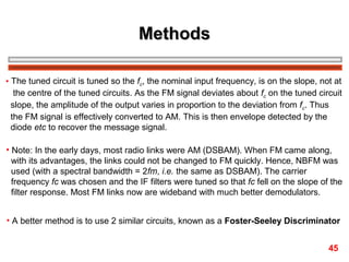 Methods
• The tuned circuit is tuned so the fc, the nominal input frequency, is on the slope, not at
the centre of the tuned circuits. As the FM signal deviates about fc on the tuned circuit
slope, the amplitude of the output varies in proportion to the deviation from fc. Thus
the FM signal is effectively converted to AM. This is then envelope detected by the
diode etc to recover the message signal.
• Note: In the early days, most radio links were AM (DSBAM). When FM came along,
with its advantages, the links could not be changed to FM quickly. Hence, NBFM was
used (with a spectral bandwidth = 2fm, i.e. the same as DSBAM). The carrier
frequency fc was chosen and the IF filters were tuned so that fc fell on the slope of the
filter response. Most FM links now are wideband with much better demodulators.
• A better method is to use 2 similar circuits, known as a Foster-Seeley Discriminator
45

 