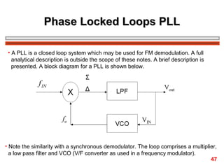Phase Locked Loops PLL
• A PLL is a closed loop system which may be used for FM demodulation. A full
analytical description is outside the scope of these notes. A brief description is
presented. A block diagram for a PLL is shown below.

• Note the similarity with a synchronous demodulator. The loop comprises a multiplier,
a low pass filter and VCO (V/F converter as used in a frequency modulator).
47

 