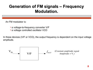 Generation of FM signals – Frequency
Modulation.
An FM modulator is:
• a voltage-to-frequency converter V/F
• a voltage controlled oscillator VCO
In these devices (V/F or VCO), the output frequency is dependent on the input voltage
amplitude.

8

 