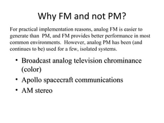 Why FM and not PM?
• Broadcast analog television chrominanceBroadcast analog television chrominance
(color)(color)
• Apollo spacecraft communicationsApollo spacecraft communications
• AM stereoAM stereo
For practical implementation reasons, analog FM is easier to
generate than PM, and FM provides better performance in most
common environments. However, analog PM has been (and
continues to be) used for a few, isolated systems.
 