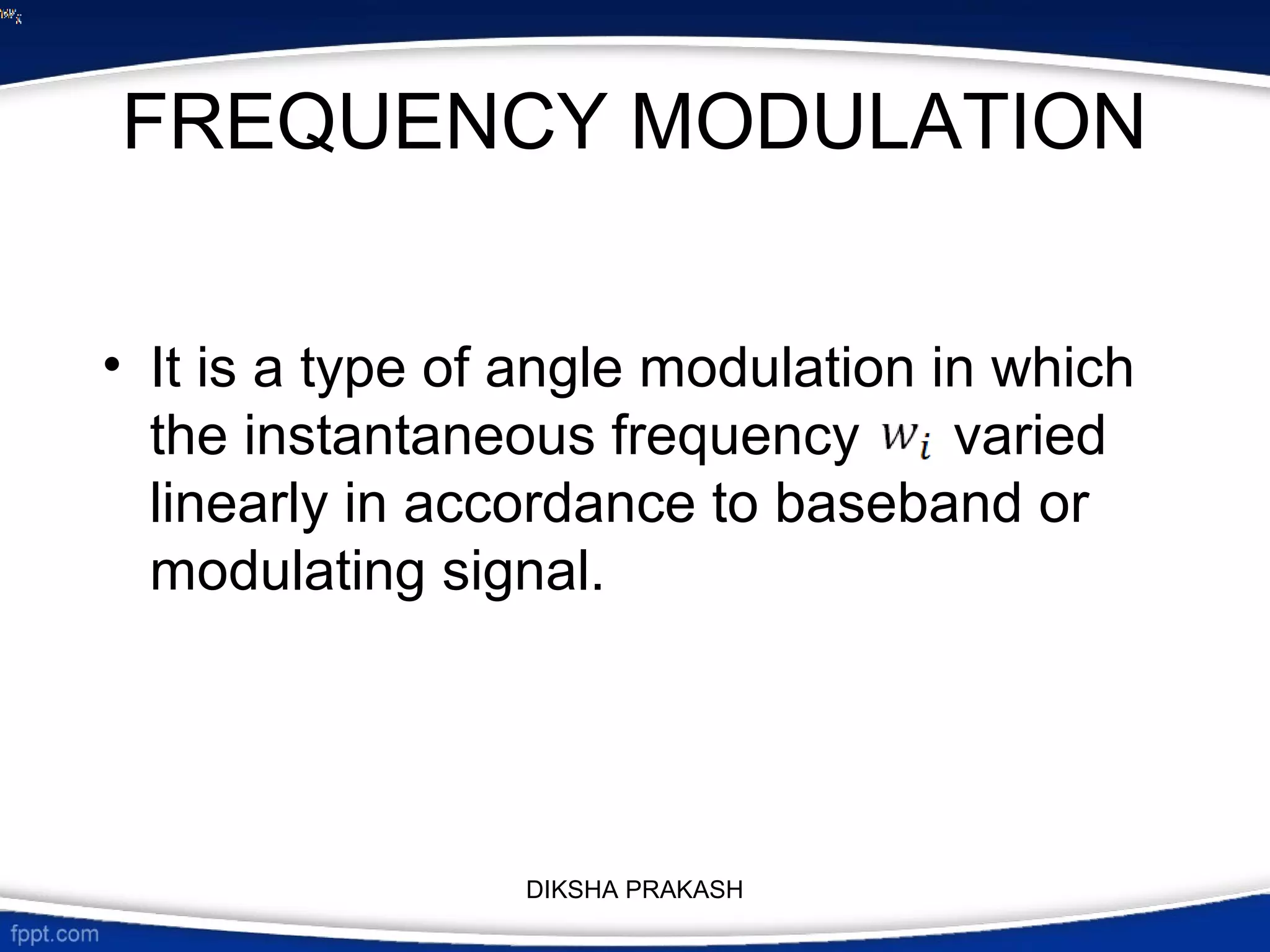 FREQUENCY MODULATION
• It is a type of angle modulation in which
the instantaneous frequency varied
linearly in accordance to baseband or
modulating signal.
DIKSHA PRAKASH
 