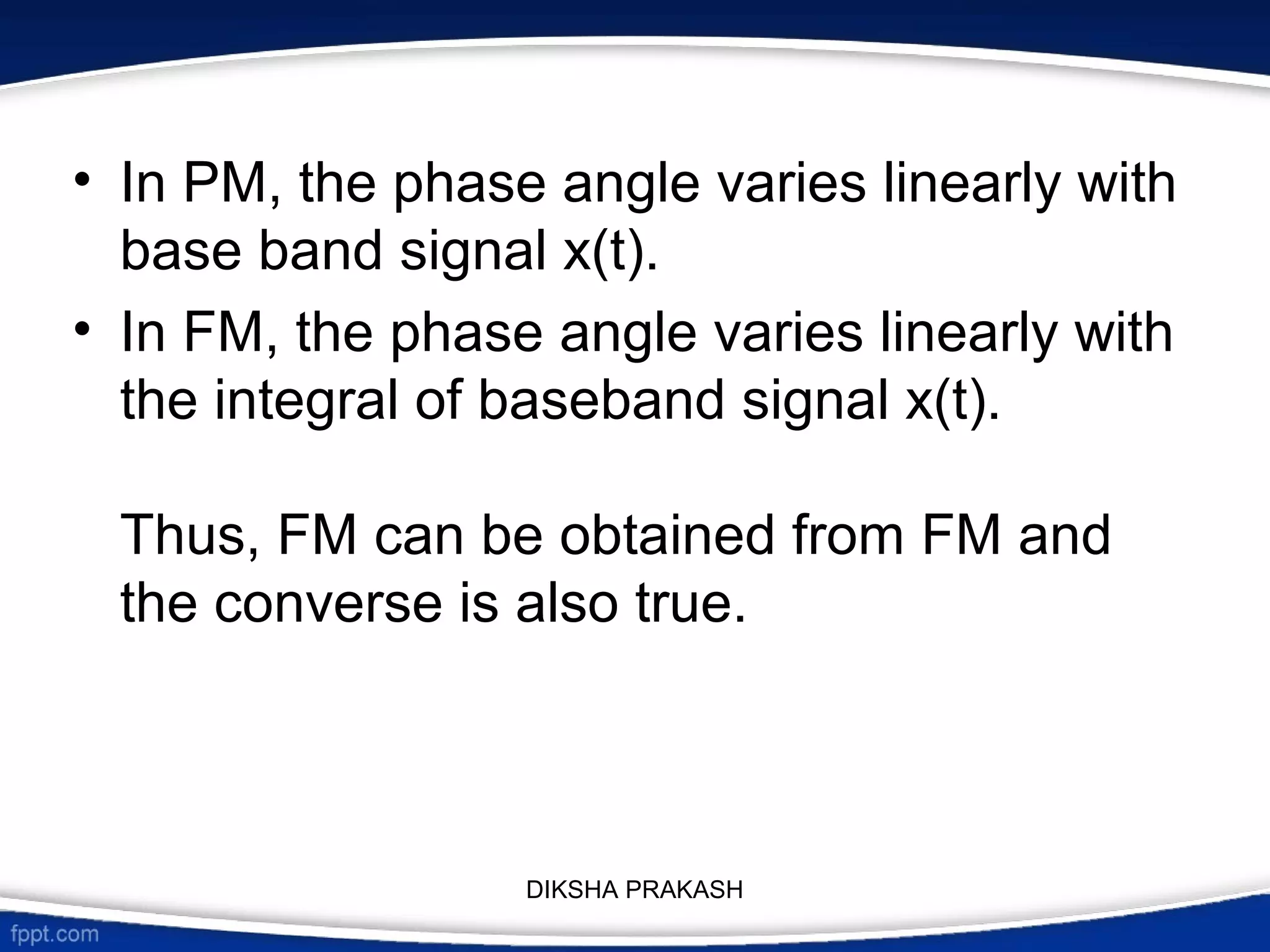 • In PM, the phase angle varies linearly with
base band signal x(t).
• In FM, the phase angle varies linearly with
the integral of baseband signal x(t).
Thus, FM can be obtained from FM and
the converse is also true.
DIKSHA PRAKASH
 