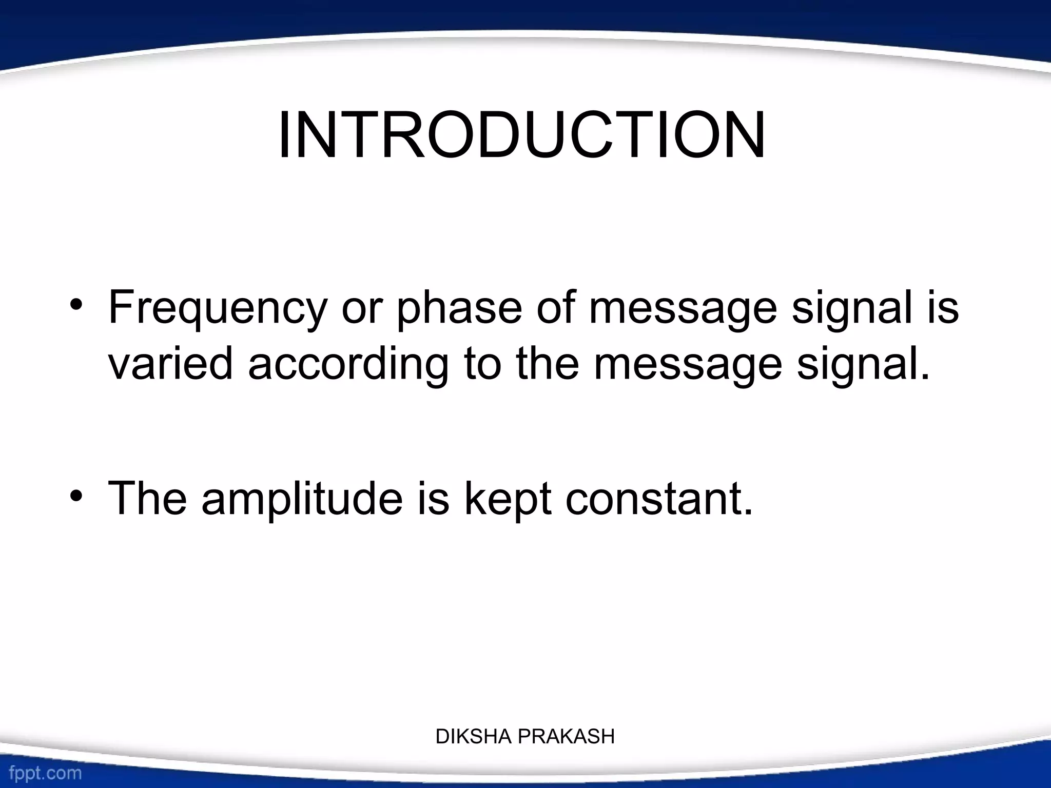 INTRODUCTION
• Frequency or phase of message signal is
varied according to the message signal.
• The amplitude is kept constant.
DIKSHA PRAKASH
 