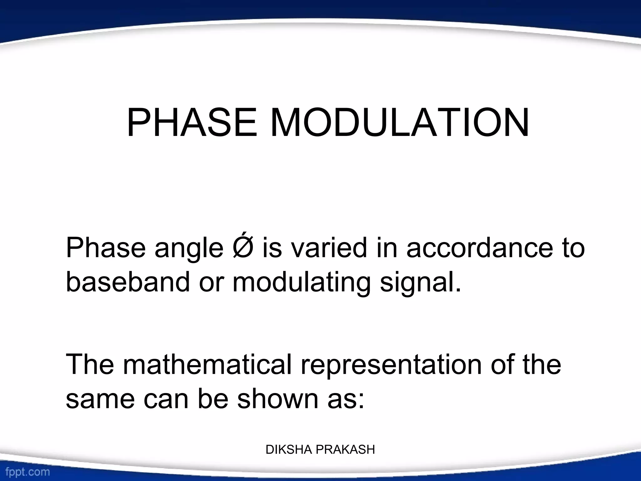 PHASE MODULATION
Phase angle Ǿ is varied in accordance to
baseband or modulating signal.
The mathematical representation of the
same can be shown as:
DIKSHA PRAKASH
 