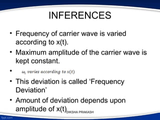 INFERENCES
• Frequency of carrier wave is varied
according to x(t).
• Maximum amplitude of the carrier wave is
kept constant.
•
• This deviation is called ‘Frequency
Deviation’
• Amount of deviation depends upon
amplitude of x(t)DIKSHA PRAKASH
 