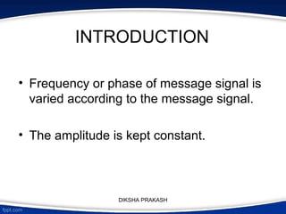 INTRODUCTION
• Frequency or phase of message signal is
varied according to the message signal.
• The amplitude is kept constant.
DIKSHA PRAKASH
 