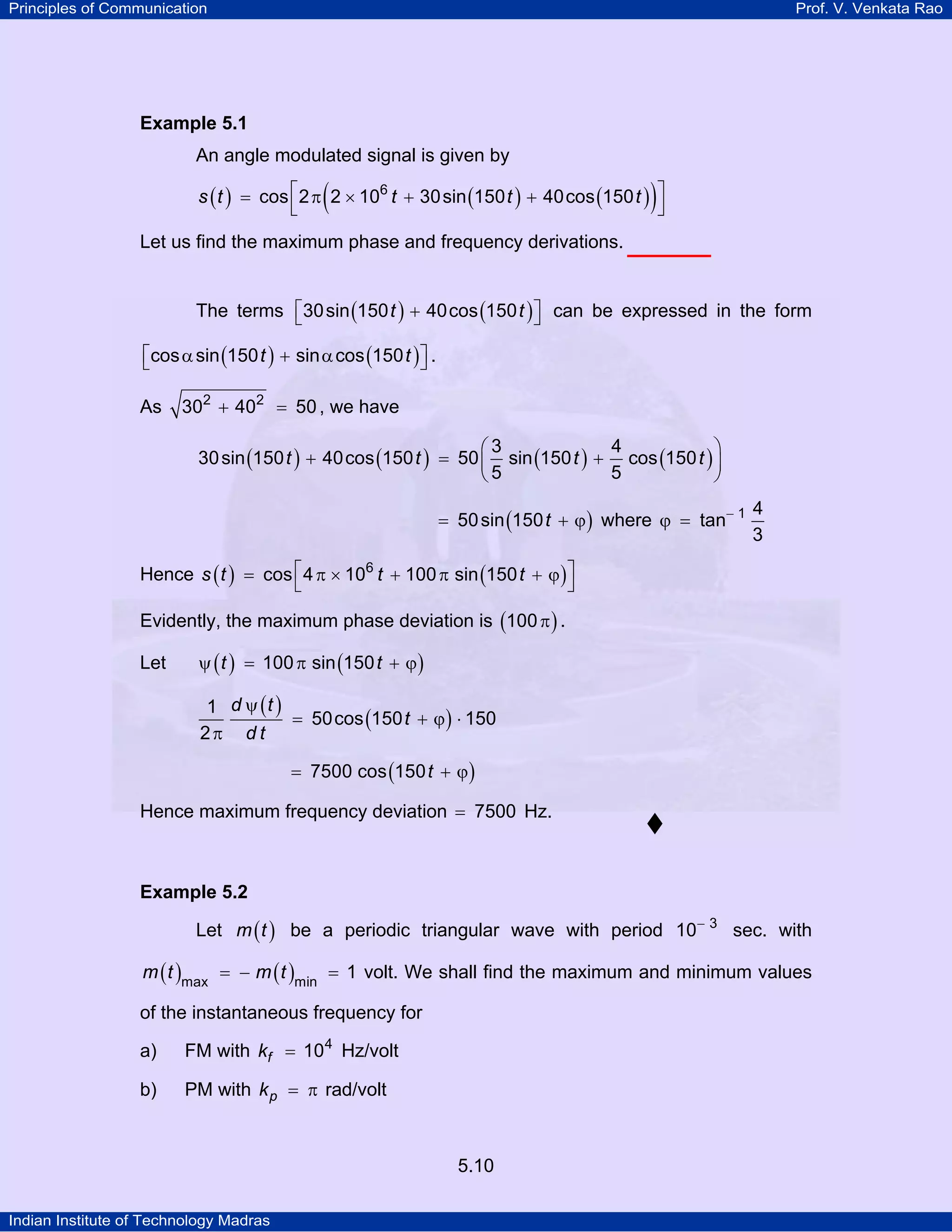 Principles of Communication Prof. V. Venkata Rao
Indian Institute of Technology Madras
5.10
Example 5.1
An angle modulated signal is given by
( ) ( ) ( )( )s t t t t6
cos 2 2 10 30sin 150 40cos 150⎡ ⎤= π × + +
⎣ ⎦
Let us find the maximum phase and frequency derivations.
The terms ( ) ( )t t30sin 150 40cos 150⎡ ⎤+⎣ ⎦ can be expressed in the form
( ) ( )t tcos sin 150 sin cos 150⎡ ⎤α + α⎣ ⎦ .
As 2 2
30 40 50+ = , we have
( ) ( ) ( ) ( )t t t t
3 4
30sin 150 40cos 150 50 sin 150 cos 150
5 5
⎛ ⎞
+ = +⎜ ⎟
⎝ ⎠
( )t50sin 150= + ϕ where 1 4
tan
3
−
ϕ =
Hence ( ) ( )s t t t6
cos 4 10 100 sin 150⎡ ⎤= π × + π + ϕ
⎣ ⎦
Evidently, the maximum phase deviation is ( )100π .
Let ( ) ( )t t100 sin 150ψ = π + ϕ
( )
( )
d t
t
d t
1
50cos 150 150
2
ψ
= + ϕ ⋅
π
( )t7500 cos 150= + ϕ
Hence maximum frequency deviation 7500= Hz.
Example 5.2
Let ( )m t be a periodic triangular wave with period 3
10−
sec. with
( ) ( )m t m tmax min
1= − = volt. We shall find the maximum and minimum values
of the instantaneous frequency for
a) FM with fk 4
10= Hz/volt
b) PM with pk = π rad/volt
 