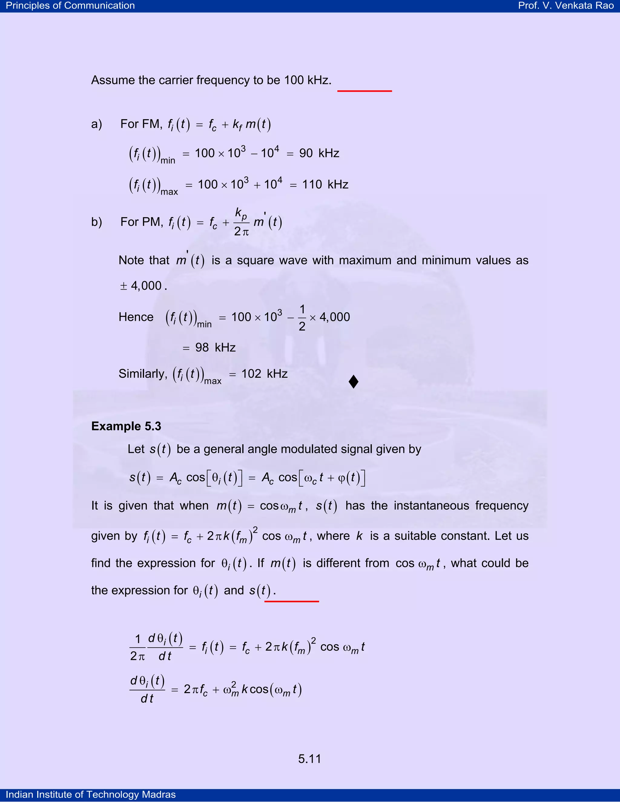 Principles of Communication Prof. V. Venkata Rao
Indian Institute of Technology Madras
5.11
Assume the carrier frequency to be 100 kHz.
a) For FM, ( ) ( )i c ff t f k m t= +
( )( )if t 3 4
min
100 10 10 90= × − = kHz
( )( )if t 3 4
max
100 10 10 110= × + = kHz
b) For PM, ( ) ( )p
i c
k
f t f m t'
2
= +
π
Note that ( )m t' is a square wave with maximum and minimum values as
4,000± .
Hence ( )( )if t 3
min
1
100 10 4,000
2
= × − ×
98= kHz
Similarly, ( )( )if t
max
102= kHz
Example 5.3
Let ( )s t be a general angle modulated signal given by
( ) ( ) ( )c i c cs t A t A t tcos cos⎡ ⎤ ⎡ ⎤= θ = ω + ϕ⎣ ⎦ ⎣ ⎦
It is given that when ( ) mm t tcos= ω , ( )s t has the instantaneous frequency
given by ( ) ( )i c m mf t f k f t
2
2 cos= + π ω , where k is a suitable constant. Let us
find the expression for ( )i tθ . If ( )m t is different from m tcos ω , what could be
the expression for ( )i tθ and ( )s t .
( )
( ) ( )i
i c m m
d t
f t f k f t
d t
21
2 cos
2
θ
= = + π ω
π
( )
( )i
c m m
d t
f k t
d t
2
2 cos
θ
= π + ω ω
 