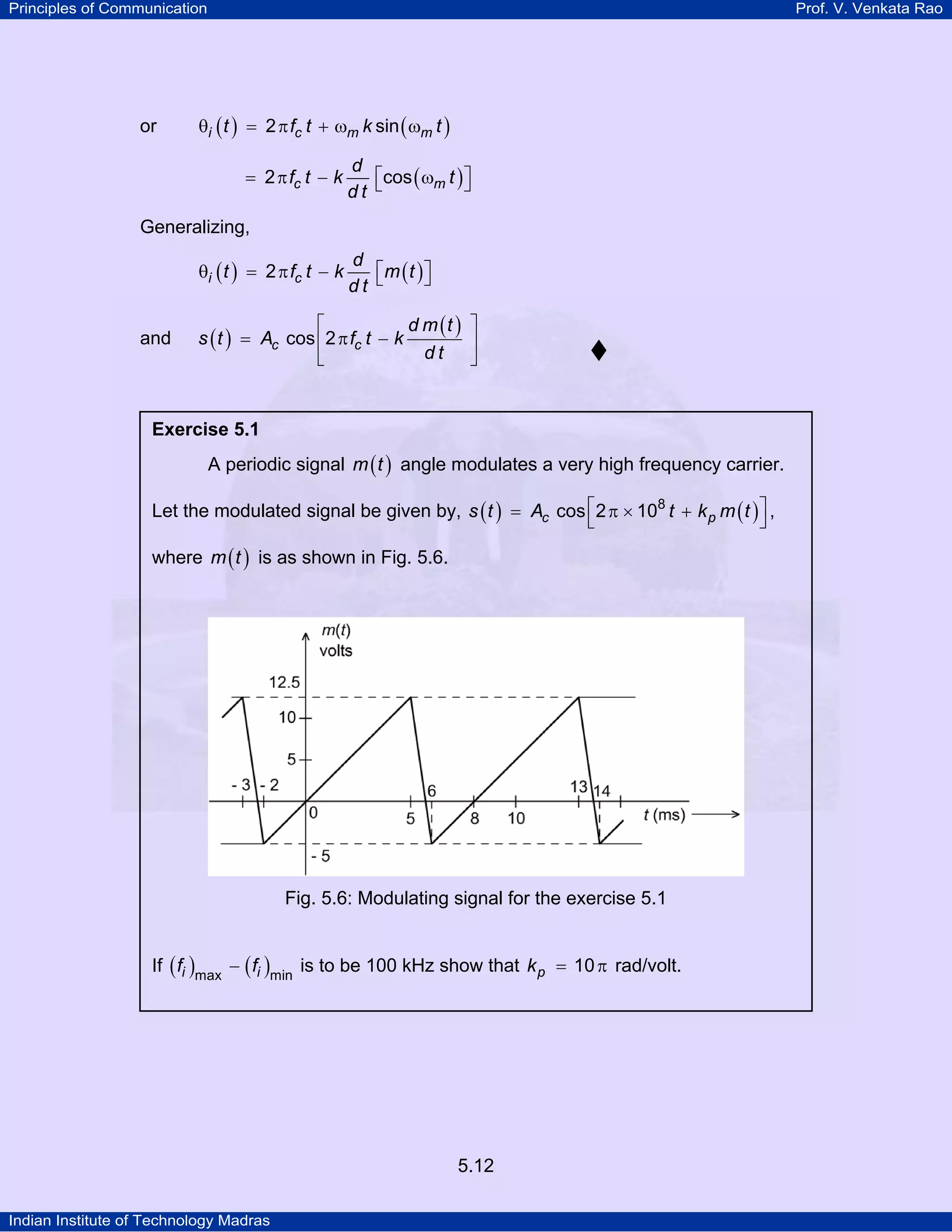 Principles of Communication Prof. V. Venkata Rao
Indian Institute of Technology Madras
5.12
or ( ) ( )i c m mt f t k t2 sinθ = π + ω ω
( )c m
d
f t k t
d t
2 cos⎡ ⎤= π − ω⎣ ⎦
Generalizing,
( ) ( )i c
d
t f t k m t
d t
2 ⎡ ⎤θ = π − ⎣ ⎦
and ( )
( )
c c
d m t
s t A f t k
d t
cos 2
⎡ ⎤
= π −⎢ ⎥
⎣ ⎦
Exercise 5.1
A periodic signal ( )m t angle modulates a very high frequency carrier.
Let the modulated signal be given by, ( ) ( )c ps t A t k m t8
cos 2 10⎡ ⎤= π × +
⎣ ⎦
,
where ( )m t is as shown in Fig. 5.6.
Fig. 5.6: Modulating signal for the exercise 5.1
If ( ) ( )i if fmax min
− is to be 100 kHz show that pk 10= π rad/volt.
 