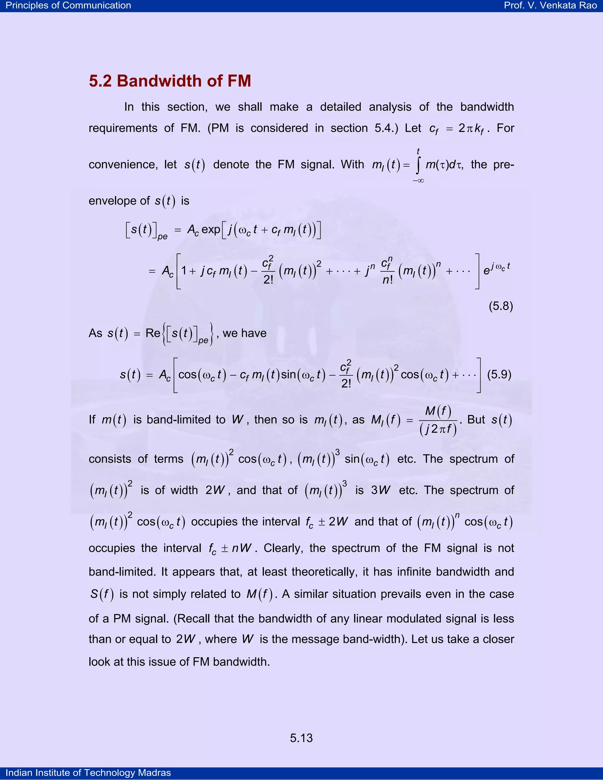 Principles of Communication Prof. V. Venkata Rao
Indian Institute of Technology Madras
5.13
5.2 Bandwidth of FM
In this section, we shall make a detailed analysis of the bandwidth
requirements of FM. (PM is considered in section 5.4.) Let f fc k2= π . For
convenience, let ( )s t denote the FM signal. With ( )
−∞
= τ τ∫
t
Im t m d( ) , the pre-
envelope of ( )s t is
( ) ( )( )c c f Ipe
s t A j t c m texp⎡ ⎤⎡ ⎤ = ω +⎣ ⎦ ⎣ ⎦
( ) ( )( ) ( )( ) c
n
n j tnf f
c f I I I
c c
A j c m t m t j m t e
n
2
2
1
2! !
ω⎡ ⎤
= + − + ⋅ ⋅ ⋅ + + ⋅ ⋅ ⋅⎢ ⎥
⎢ ⎥⎣ ⎦
(5.8)
As ( ) ( ){ }pe
s t s tRe ⎡ ⎤= ⎣ ⎦ , we have
( ) ( ) ( ) ( ) ( )( ) ( )f
c c f I c I c
c
s t A t c m t t m t t
2
2
cos sin cos
2!
⎡ ⎤
= ω − ω − ω + ⋅ ⋅ ⋅⎢ ⎥
⎢ ⎥⎣ ⎦
(5.9)
If ( )m t is band-limited to W , then so is ( )Im t , as ( )
( )
( )I
M f
M f
j f2
=
π
. But ( )s t
consists of terms ( )( ) ( ) ( )( ) ( )I c I cm t t m t t
2 3
cos , sinω ω etc. The spectrum of
( )( )Im t
2
is of width W2 , and that of ( )( )Im t
3
is W3 etc. The spectrum of
( )( ) ( )I cm t t
2
cos ω occupies the interval cf W2± and that of ( )( ) ( )
n
I cm t tcos ω
occupies the interval cf nW± . Clearly, the spectrum of the FM signal is not
band-limited. It appears that, at least theoretically, it has infinite bandwidth and
( )S f is not simply related to ( )M f . A similar situation prevails even in the case
of a PM signal. (Recall that the bandwidth of any linear modulated signal is less
than or equal to W2 , where W is the message band-width). Let us take a closer
look at this issue of FM bandwidth.
 