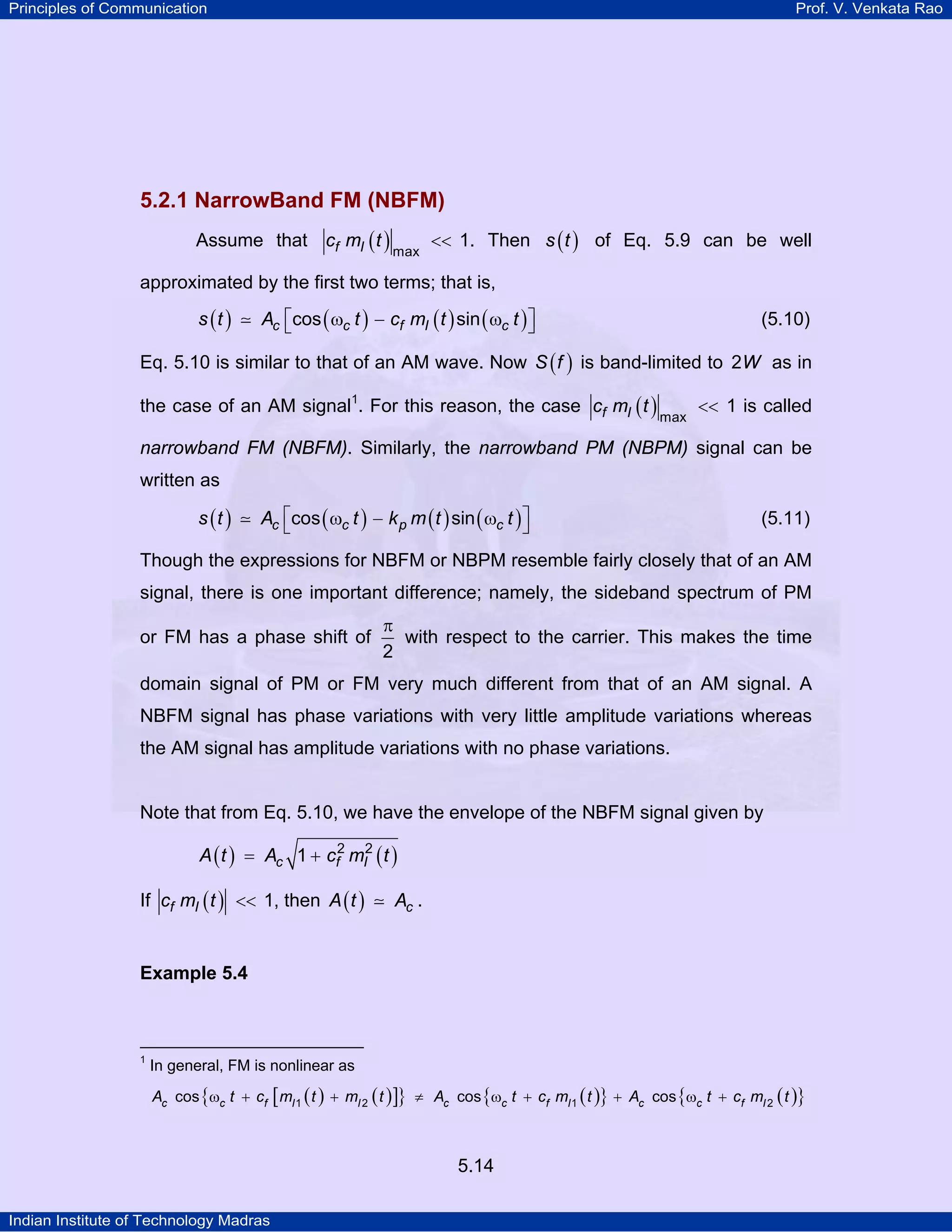 Principles of Communication Prof. V. Venkata Rao
Indian Institute of Technology Madras
5.14
5.2.1 NarrowBand FM (NBFM)
Assume that ( )f Ic m t
max
1<< . Then ( )s t of Eq. 5.9 can be well
approximated by the first two terms; that is,
( ) ( ) ( ) ( )c c f I cs t A t c m t tcos sin⎡ ⎤ω − ω⎣ ⎦ (5.10)
Eq. 5.10 is similar to that of an AM wave. Now ( )S f is band-limited to W2 as in
the case of an AM signal1
. For this reason, the case ( )f Ic m t
max
1<< is called
narrowband FM (NBFM). Similarly, the narrowband PM (NBPM) signal can be
written as
( ) ( ) ( ) ( )c c p cs t A t k m t tcos sin⎡ ⎤ω − ω⎣ ⎦ (5.11)
Though the expressions for NBFM or NBPM resemble fairly closely that of an AM
signal, there is one important difference; namely, the sideband spectrum of PM
or FM has a phase shift of
2
π
with respect to the carrier. This makes the time
domain signal of PM or FM very much different from that of an AM signal. A
NBFM signal has phase variations with very little amplitude variations whereas
the AM signal has amplitude variations with no phase variations.
Note that from Eq. 5.10, we have the envelope of the NBFM signal given by
( ) ( )c f IA t A c m t2 2
1= +
If ( )f Ic m t 1<< , then ( ) cA t A .
Example 5.4
1
In general, FM is nonlinear as
( ) ( )[ ]{ } ( ){ } ( ){ }c c f I I c c f I c c f IA t c m t m t A t c m t A t c m t1 2 1 2cos cos cosω + + ≠ ω + + ω +
 
