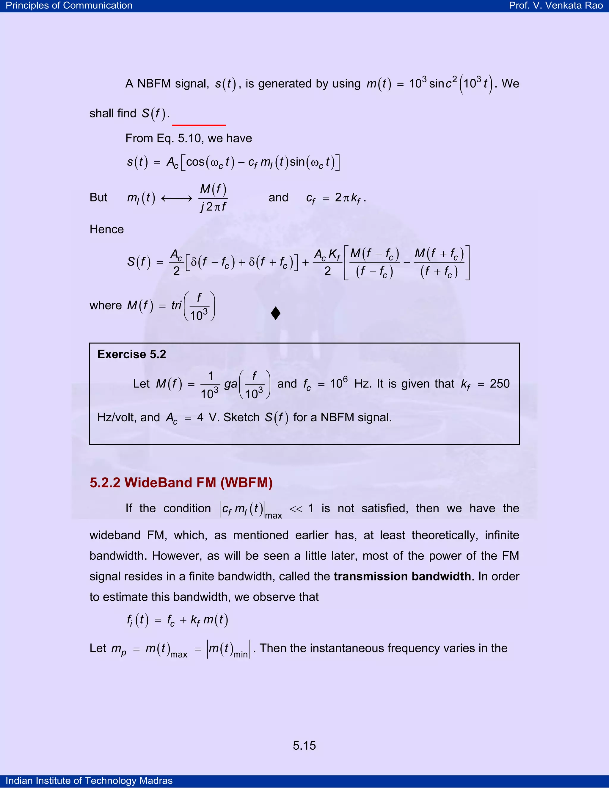 Principles of Communication Prof. V. Venkata Rao
Indian Institute of Technology Madras
5.15
A NBFM signal, ( )s t , is generated by using ( ) ( )m t c t3 2 3
10 sin 10= . We
shall find ( )S f .
From Eq. 5.10, we have
( ) ( ) ( ) ( )c c f I cs t A t c m t tcos sin⎡ ⎤= ω − ω⎣ ⎦
But ( )
( )
I
M f
m t
j f2
←⎯→
π
and f fc k2= π .
Hence
( ) ( ) ( )
( )
( )
( )
( )
c cc c f
c c
c c
M f f M f fA A K
S f f f f f
f f f f2 2
⎡ ⎤− +
⎡ ⎤= δ − + δ + + −⎢ ⎥⎣ ⎦ − +⎢ ⎥⎣ ⎦
where ( )
f
M f tri 3
10
⎛ ⎞
= ⎜ ⎟
⎝ ⎠
5.2.2 WideBand FM (WBFM)
If the condition ( )f Ic m t
max
1<< is not satisfied, then we have the
wideband FM, which, as mentioned earlier has, at least theoretically, infinite
bandwidth. However, as will be seen a little later, most of the power of the FM
signal resides in a finite bandwidth, called the transmission bandwidth. In order
to estimate this bandwidth, we observe that
( ) ( )i c ff t f k m t= +
Let ( ) ( )pm m t m tmax min
= = . Then the instantaneous frequency varies in the
Exercise 5.2
Let ( )
f
M f ga3 3
1
10 10
⎛ ⎞
= ⎜ ⎟
⎝ ⎠
and cf 6
10= Hz. It is given that fk 250=
Hz/volt, and cA 4= V. Sketch ( )S f for a NBFM signal.
 