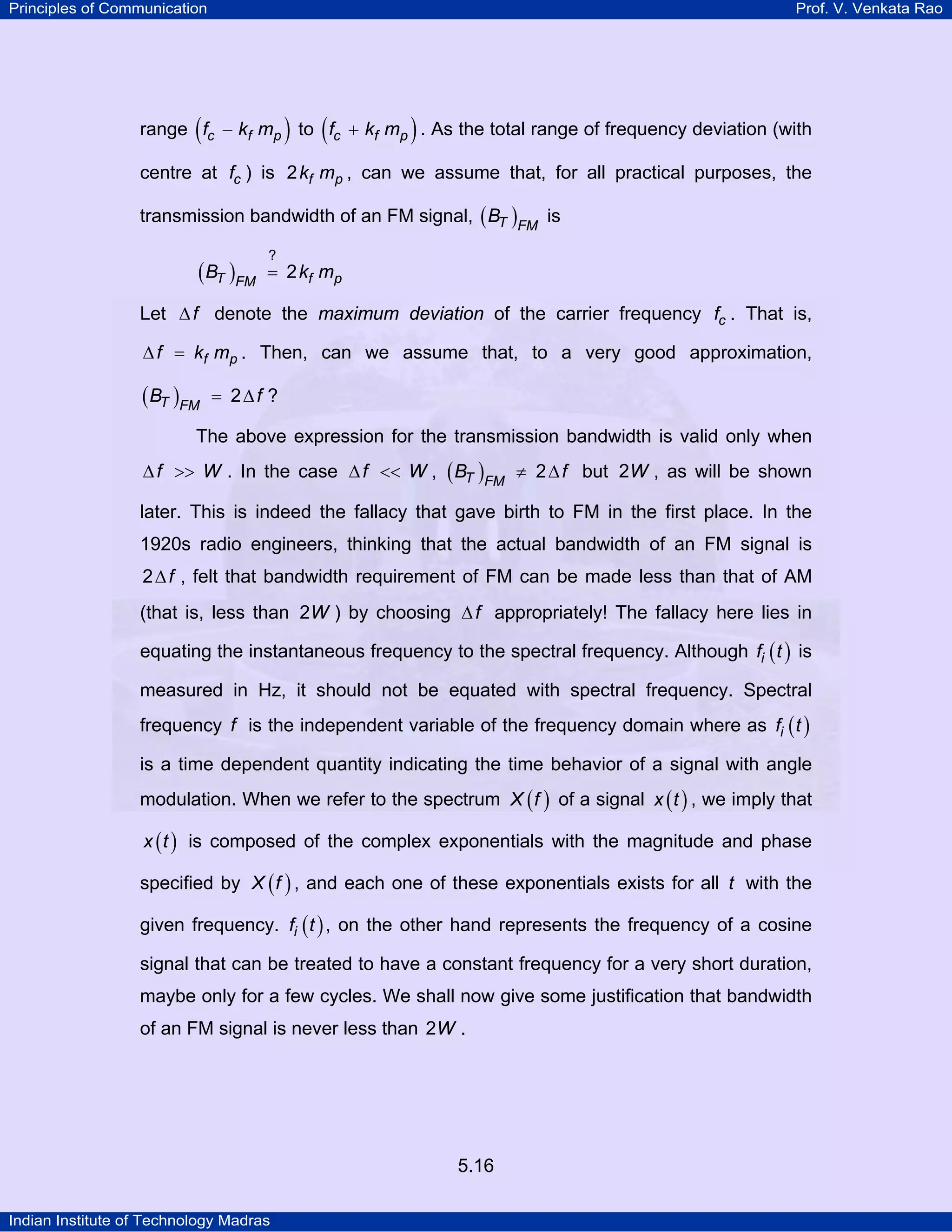 Principles of Communication Prof. V. Venkata Rao
Indian Institute of Technology Madras
5.16
range ( )c f pf k m− to ( )c f pf k m+ . As the total range of frequency deviation (with
centre at cf ) is f pk m2 , can we assume that, for all practical purposes, the
transmission bandwidth of an FM signal, ( )T FM
B is
( )T f pFM
B k m
?
2=
Let f∆ denote the maximum deviation of the carrier frequency cf . That is,
f pf k m∆ = . Then, can we assume that, to a very good approximation,
( )T FM
B f2= ∆ ?
The above expression for the transmission bandwidth is valid only when
f W∆ >> . In the case f W∆ << , ( )T FM
B f2≠ ∆ but W2 , as will be shown
later. This is indeed the fallacy that gave birth to FM in the first place. In the
1920s radio engineers, thinking that the actual bandwidth of an FM signal is
f2∆ , felt that bandwidth requirement of FM can be made less than that of AM
(that is, less than W2 ) by choosing f∆ appropriately! The fallacy here lies in
equating the instantaneous frequency to the spectral frequency. Although ( )if t is
measured in Hz, it should not be equated with spectral frequency. Spectral
frequency f is the independent variable of the frequency domain where as ( )if t
is a time dependent quantity indicating the time behavior of a signal with angle
modulation. When we refer to the spectrum ( )X f of a signal ( )x t , we imply that
( )x t is composed of the complex exponentials with the magnitude and phase
specified by ( )X f , and each one of these exponentials exists for all t with the
given frequency. ( )if t , on the other hand represents the frequency of a cosine
signal that can be treated to have a constant frequency for a very short duration,
maybe only for a few cycles. We shall now give some justification that bandwidth
of an FM signal is never less than W2 .
 