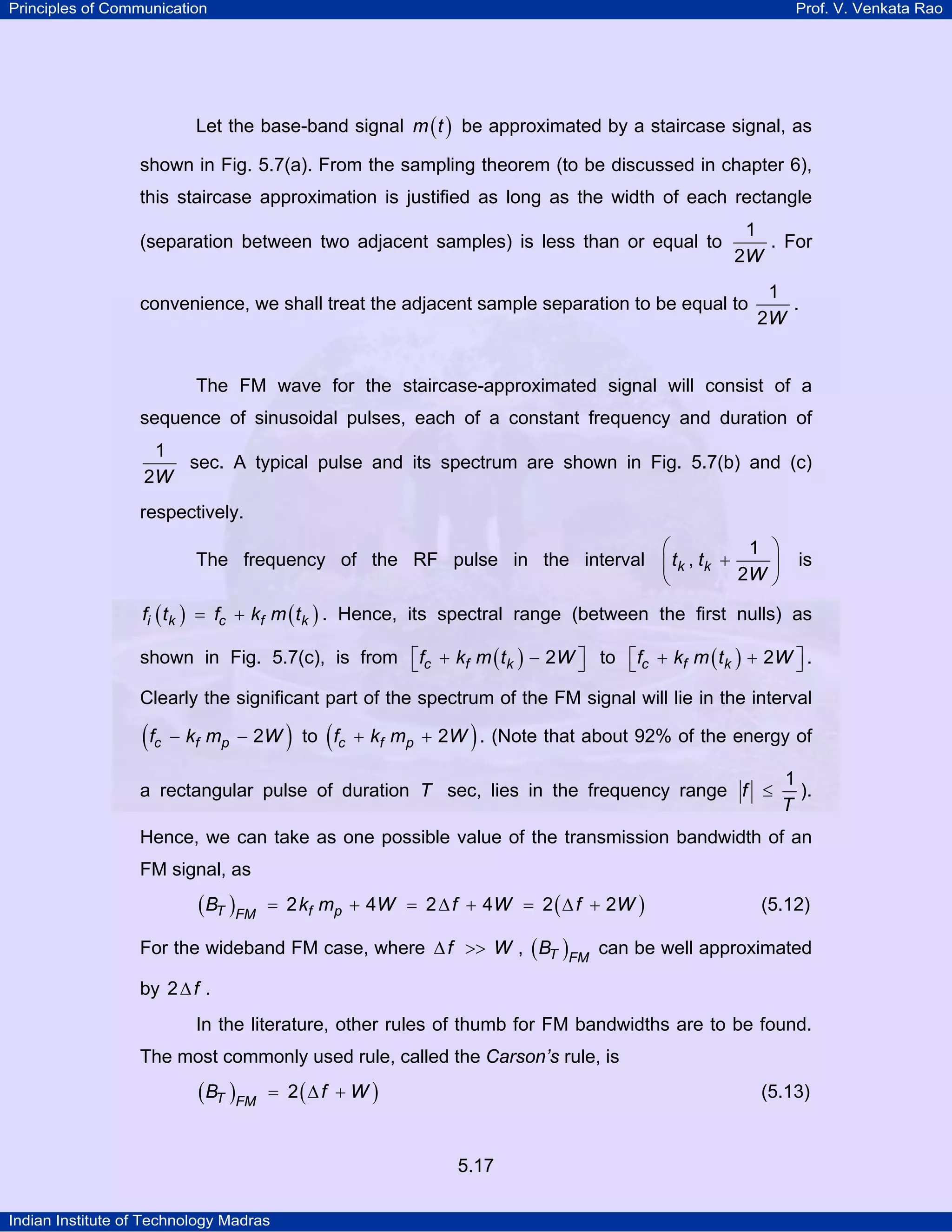 Principles of Communication Prof. V. Venkata Rao
Indian Institute of Technology Madras
5.17
Let the base-band signal ( )m t be approximated by a staircase signal, as
shown in Fig. 5.7(a). From the sampling theorem (to be discussed in chapter 6),
this staircase approximation is justified as long as the width of each rectangle
(separation between two adjacent samples) is less than or equal to
W
1
2
. For
convenience, we shall treat the adjacent sample separation to be equal to
W
1
2
.
The FM wave for the staircase-approximated signal will consist of a
sequence of sinusoidal pulses, each of a constant frequency and duration of
W
1
2
sec. A typical pulse and its spectrum are shown in Fig. 5.7(b) and (c)
respectively.
The frequency of the RF pulse in the interval k kt t
W
1
,
2
⎛ ⎞
+⎜ ⎟
⎝ ⎠
is
( ) ( )i k c f kf t f k m t= + . Hence, its spectral range (between the first nulls) as
shown in Fig. 5.7(c), is from ( )c f kf k m t W2⎡ ⎤+ −⎣ ⎦ to ( )c f kf k m t W2⎡ ⎤+ +⎣ ⎦ .
Clearly the significant part of the spectrum of the FM signal will lie in the interval
( )c f pf k m W2− − to ( )c f pf k m W2+ + . (Note that about 92% of the energy of
a rectangular pulse of duration T sec, lies in the frequency range f
T
1
≤ ).
Hence, we can take as one possible value of the transmission bandwidth of an
FM signal, as
( ) ( )T f pFM
B k m W f W f W2 4 2 4 2 2= + = ∆ + = ∆ + (5.12)
For the wideband FM case, where f W∆ >> , ( )T FM
B can be well approximated
by f2∆ .
In the literature, other rules of thumb for FM bandwidths are to be found.
The most commonly used rule, called the Carson’s rule, is
( ) ( )T FM
B f W2= ∆ + (5.13)
 