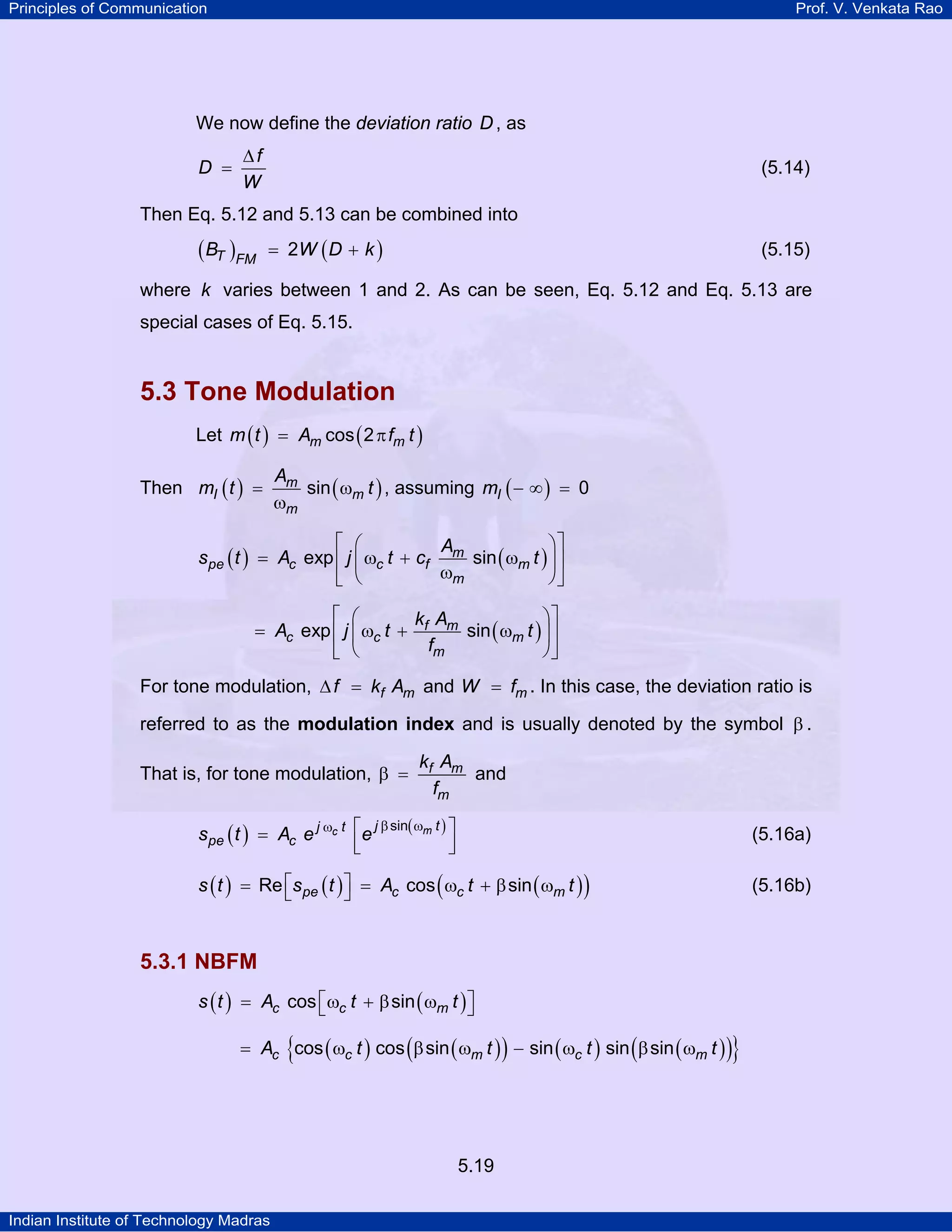 Principles of Communication Prof. V. Venkata Rao
Indian Institute of Technology Madras
5.19
We now define the deviation ratio D , as
f
D
W
∆
= (5.14)
Then Eq. 5.12 and 5.13 can be combined into
( ) ( )T FM
B W D k2= + (5.15)
where k varies between 1 and 2. As can be seen, Eq. 5.12 and Eq. 5.13 are
special cases of Eq. 5.15.
5.3 Tone Modulation
Let ( ) ( )m mm t A f tcos 2= π
Then ( ) ( )m
I m
m
A
m t tsin= ω
ω
, assuming ( )Im 0− ∞ =
( ) ( )m
pe c c f m
m
A
s t A j t c texp sin
⎡ ⎤⎛ ⎞
= ω + ω⎢ ⎥⎜ ⎟
ω⎝ ⎠⎣ ⎦
( )f m
c c m
m
k A
A j t t
f
exp sin
⎡ ⎤⎛ ⎞
= ω + ω⎢ ⎥⎜ ⎟
⎝ ⎠⎣ ⎦
For tone modulation, f mf k A∆ = and mW f= . In this case, the deviation ratio is
referred to as the modulation index and is usually denoted by the symbol β .
That is, for tone modulation, f m
m
k A
f
β = and
( ) ( )mc j tj t
pe cs t A e e
sinβ ωω ⎡ ⎤= ⎢ ⎥⎣ ⎦
(5.16a)
( ) ( ) ( )( )pe c c ms t s t A t tRe cos sin⎡ ⎤= = ω + β ω⎣ ⎦ (5.16b)
5.3.1 NBFM
( ) ( )c c ms t A t tcos sin⎡ ⎤= ω + β ω⎣ ⎦
( ) ( )( ) ( ) ( )( ){ }c c m c mA t t t tcos cos sin sin sin sin= ω β ω − ω β ω
 