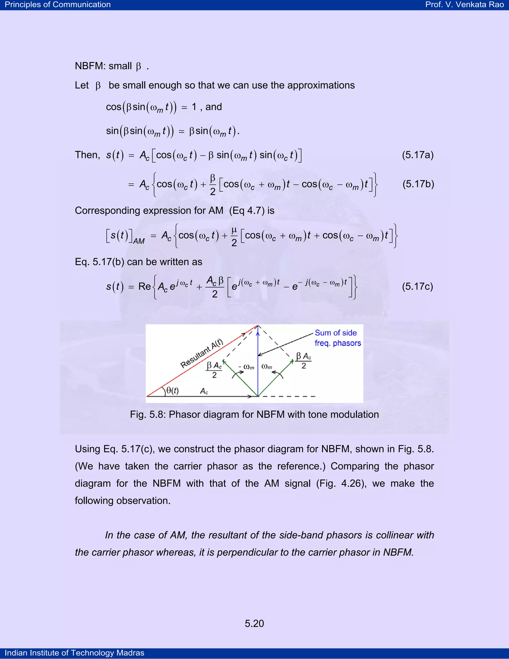 Principles of Communication Prof. V. Venkata Rao
Indian Institute of Technology Madras
5.20
NBFM: small β .
Let β be small enough so that we can use the approximations
( )( )m tcos sin 1β ω , and
( )( ) ( )m mt tsin sin sinβ ω β ω .
Then, ( ) ( ) ( ) ( )c c m cs t A t t tcos sin sin⎡ ⎤= ω − β ω ω⎣ ⎦ (5.17a)
( ) ( ) ( )c c c m c mA t t tcos cos cos
2
β⎧ ⎫
⎡ ⎤= ω + ω + ω − ω − ω⎨ ⎬⎣ ⎦
⎩ ⎭
(5.17b)
Corresponding expression for AM (Eq 4.7) is
( ) ( ) ( ) ( )c c c m c mAM
s t A t t tcos cos cos
2
µ⎧ ⎫
⎡ ⎤⎡ ⎤ = ω + ω + ω + ω − ω⎨ ⎬⎣ ⎦ ⎣ ⎦
⎩ ⎭
Eq. 5.17(b) can be written as
( ) ( ) ( )c m c mc j t j tj t c
c
A
s t A e e eRe
2
ω + ω − ω − ωω β⎧ ⎫⎡ ⎤= + −⎨ ⎬⎢ ⎥⎣ ⎦⎩ ⎭
(5.17c)
Fig. 5.8: Phasor diagram for NBFM with tone modulation
Using Eq. 5.17(c), we construct the phasor diagram for NBFM, shown in Fig. 5.8.
(We have taken the carrier phasor as the reference.) Comparing the phasor
diagram for the NBFM with that of the AM signal (Fig. 4.26), we make the
following observation.
In the case of AM, the resultant of the side-band phasors is collinear with
the carrier phasor whereas, it is perpendicular to the carrier phasor in NBFM.
 