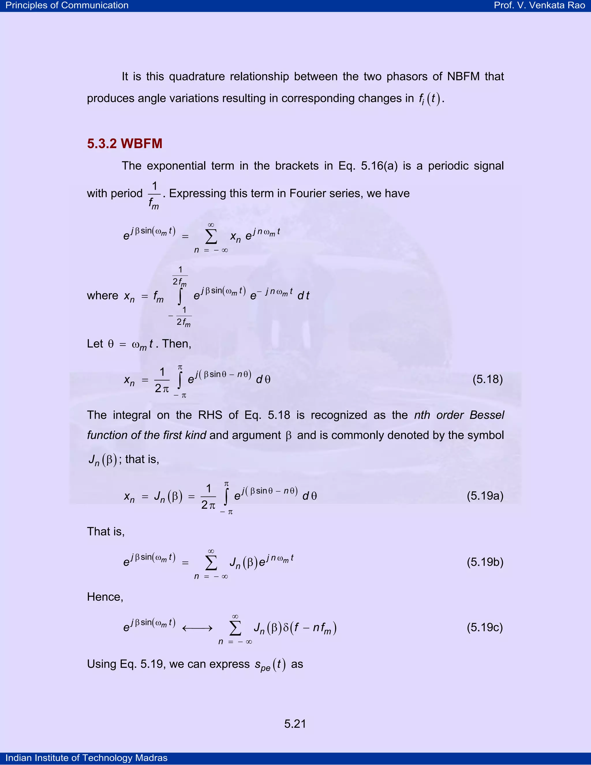 Principles of Communication Prof. V. Venkata Rao
Indian Institute of Technology Madras
5.21
It is this quadrature relationship between the two phasors of NBFM that
produces angle variations resulting in corresponding changes in ( )if t .
5.3.2 WBFM
The exponential term in the brackets in Eq. 5.16(a) is a periodic signal
with period
mf
1
. Expressing this term in Fourier series, we have
( )m mj t j n t
n
n
e x e
sin
∞
β ω ω
= − ∞
= ∑
where ( )
m
m m
m
f
j t j n t
n m
f
x f e e d t
1
2
sin
1
2
β ω − ω
−
= ∫
Let m tθ = ω . Then,
( )j n
nx e d
sin1
2
π
β θ − θ
− π
= θ
π ∫ (5.18)
The integral on the RHS of Eq. 5.18 is recognized as the nth order Bessel
function of the first kind and argument β and is commonly denoted by the symbol
( )nJ β ; that is,
( ) ( )j n
n nx J e d
sin1
2
π
β θ − θ
− π
= β = θ
π ∫ (5.19a)
That is,
( )
( )m mj t j n t
n
n
e J e
sin
∞
β ω ω
= − ∞
= β∑ (5.19b)
Hence,
( )
( ) ( )mj t
n m
n
e J f nf
sin
∞
β ω
= − ∞
←⎯→ β δ −∑ (5.19c)
Using Eq. 5.19, we can express ( )pes t as
 