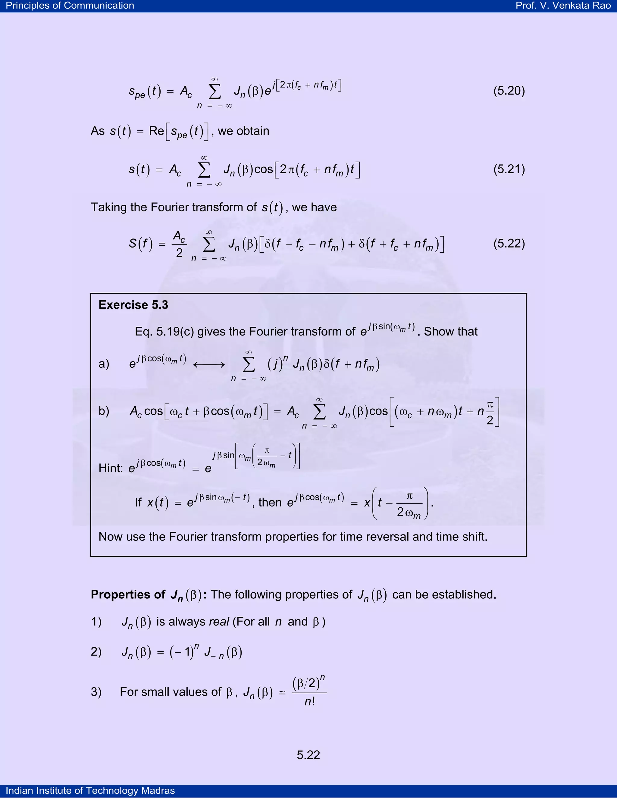 Principles of Communication Prof. V. Venkata Rao
Indian Institute of Technology Madras
5.22
( ) ( ) ( )c mj f nf t
pe c n
n
s t A J e
2
∞
⎡ ⎤π +⎣ ⎦
= − ∞
= β∑ (5.20)
As ( ) ( )pes t s tRe⎡ ⎤= ⎣ ⎦ , we obtain
( ) ( ) ( )c n c m
n
s t A J f nf tcos 2
∞
= − ∞
⎡ ⎤= β π +⎣ ⎦∑ (5.21)
Taking the Fourier transform of ( )s t , we have
( ) ( ) ( ) ( )c
n c m c m
n
A
S f J f f nf f f nf
2
∞
= − ∞
⎡ ⎤= β δ − − + δ + +⎣ ⎦∑ (5.22)
Properties of ( )nJ β : The following properties of ( )nJ β can be established.
1) ( )nJ β is always real (For all n and β )
2) ( ) ( ) ( )n
n nJ J1 −β = − β
3) For small values of β , ( )
( )n
nJ
n
2
!
β
β
Exercise 5.3
Eq. 5.19(c) gives the Fourier transform of ( )mj t
e
sinβ ω
. Show that
a) ( )
( ) ( ) ( )m nj t
n m
n
e j J f nf
cos
∞
β ω
= − ∞
←⎯→ β δ +∑
b) ( ) ( ) ( )c c m c n c m
n
A t t A J n t ncos cos cos
2
∞
= − ∞
π⎡ ⎤
⎡ ⎤ω + β ω = β ω + ω +⎣ ⎦ ⎢ ⎥
⎣ ⎦
∑
Hint: ( ) m
mm
j t
j t
e e
sin
2cos
⎡ ⎤⎛ ⎞π
β ω −⎢ ⎥⎜ ⎟
ωβ ω ⎢ ⎥⎝ ⎠⎣ ⎦=
If ( ) ( )mj t
x t e
sinβ ω −
= , then ( )mj t
m
e x t
cos
2
β ω ⎛ ⎞π
= −⎜ ⎟
ω⎝ ⎠
.
Now use the Fourier transform properties for time reversal and time shift.
 