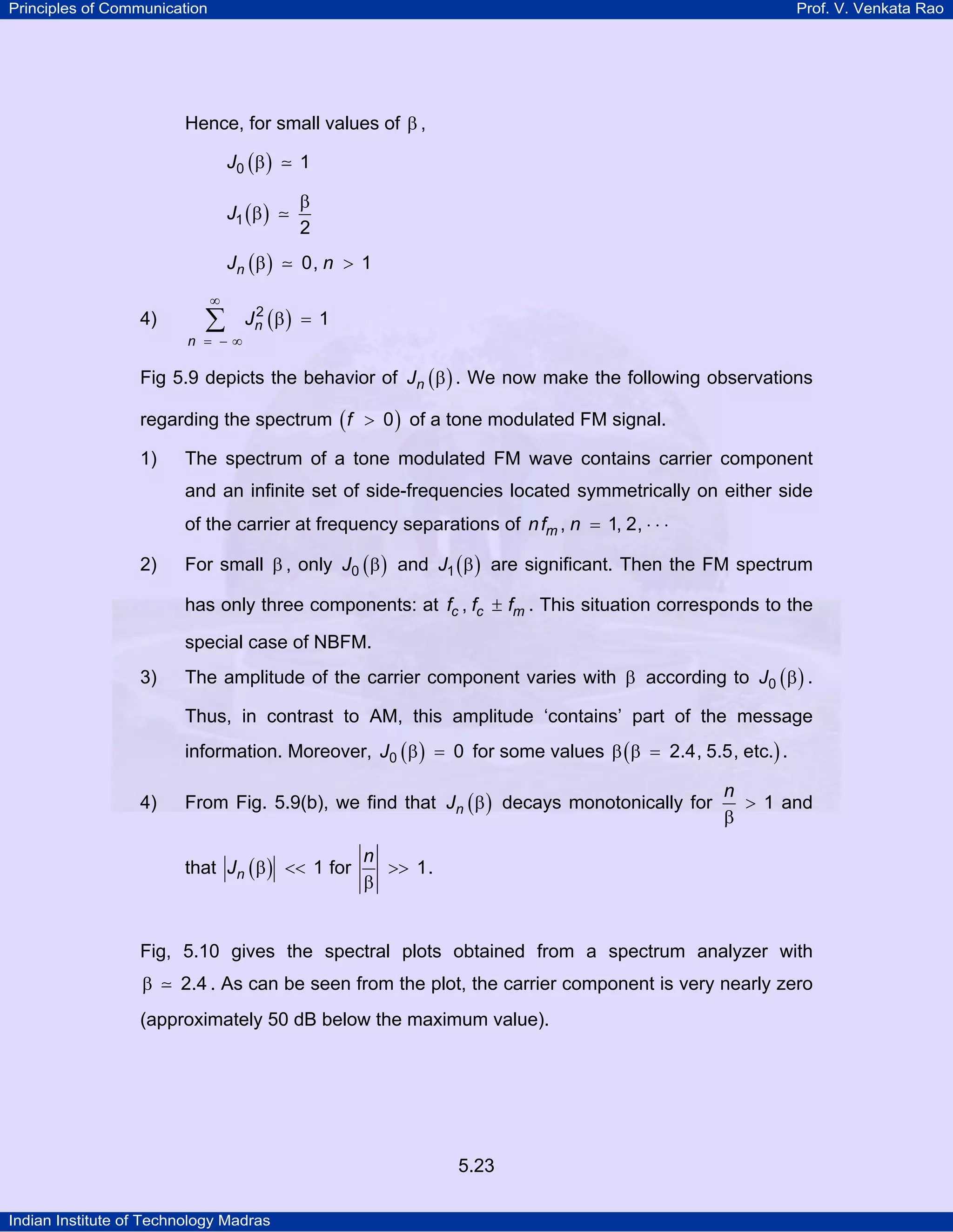 Principles of Communication Prof. V. Venkata Rao
Indian Institute of Technology Madras
5.23
Hence, for small values of β ,
( )J0 1β
( )J1
2
β
β
( )nJ n0, 1β >
4) ( )n
n
J2
1
∞
= − ∞
β =∑
Fig 5.9 depicts the behavior of ( )nJ β . We now make the following observations
regarding the spectrum ( )f 0> of a tone modulated FM signal.
1) The spectrum of a tone modulated FM wave contains carrier component
and an infinite set of side-frequencies located symmetrically on either side
of the carrier at frequency separations of mnf n, 1, 2,= ⋅ ⋅ ⋅
2) For small β , only ( )J0 β and ( )J1 β are significant. Then the FM spectrum
has only three components: at c c mf f f, ± . This situation corresponds to the
special case of NBFM.
3) The amplitude of the carrier component varies with β according to ( )J0 β .
Thus, in contrast to AM, this amplitude ‘contains’ part of the message
information. Moreover, ( )J0 0β = for some values ( )2.4, 5.5, etc.β β = .
4) From Fig. 5.9(b), we find that ( )nJ β decays monotonically for
n
1>
β
and
that ( )nJ 1β << for
n
1>>
β
.
Fig, 5.10 gives the spectral plots obtained from a spectrum analyzer with
2.4β . As can be seen from the plot, the carrier component is very nearly zero
(approximately 50 dB below the maximum value).
 
