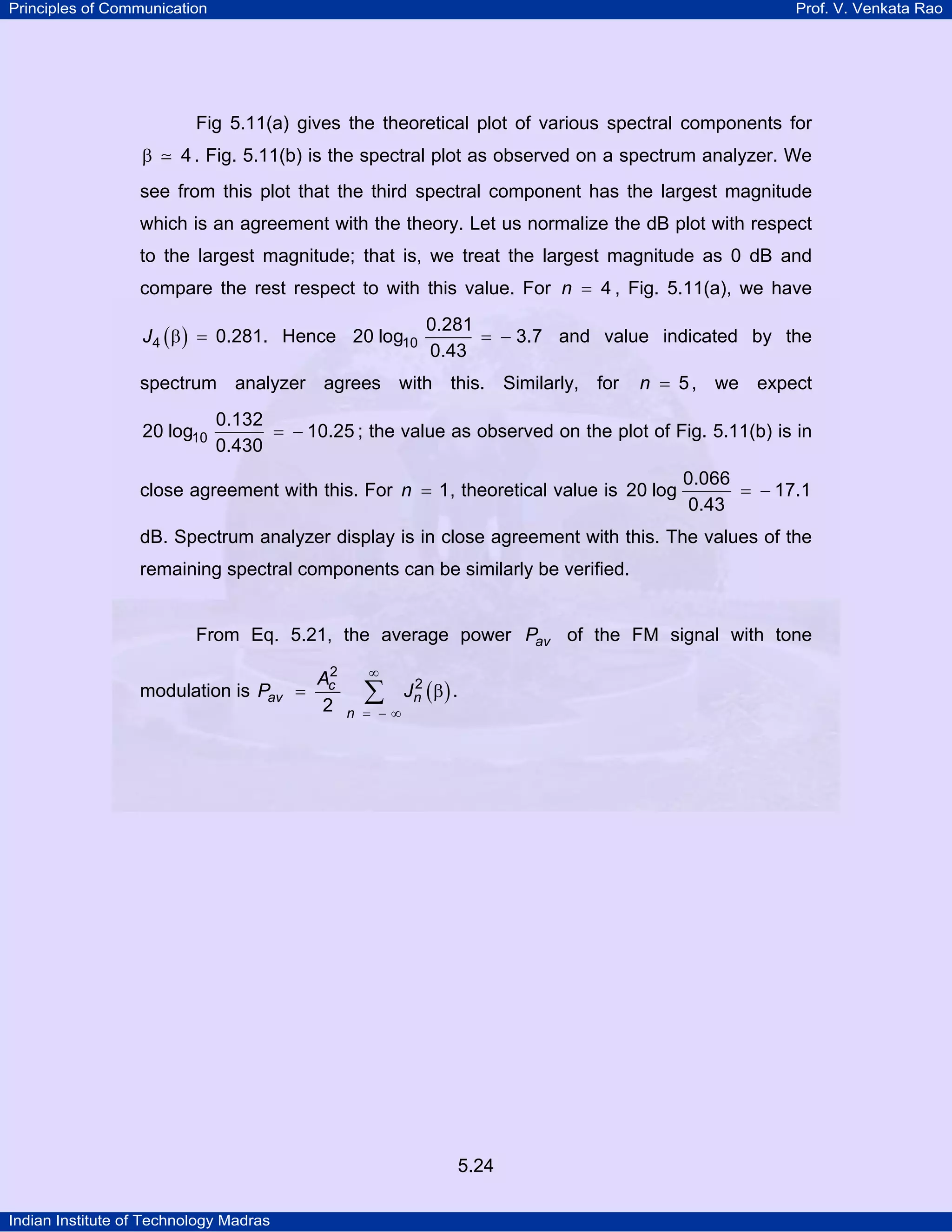Principles of Communication Prof. V. Venkata Rao
Indian Institute of Technology Madras
5.24
Fig 5.11(a) gives the theoretical plot of various spectral components for
4β . Fig. 5.11(b) is the spectral plot as observed on a spectrum analyzer. We
see from this plot that the third spectral component has the largest magnitude
which is an agreement with the theory. Let us normalize the dB plot with respect
to the largest magnitude; that is, we treat the largest magnitude as 0 dB and
compare the rest respect to with this value. For n 4= , Fig. 5.11(a), we have
( )J4 0.281β = . Hence 10
0.281
20 log 3.7
0.43
= − and value indicated by the
spectrum analyzer agrees with this. Similarly, for n 5= , we expect
10
0.132
20 log 10.25
0.430
= − ; the value as observed on the plot of Fig. 5.11(b) is in
close agreement with this. For n 1= , theoretical value is
0.066
20 log 17.1
0.43
= −
dB. Spectrum analyzer display is in close agreement with this. The values of the
remaining spectral components can be similarly be verified.
From Eq. 5.21, the average power avP of the FM signal with tone
modulation is ( )c
av n
n
A
P J
2
2
2
∞
= − ∞
= β∑ .
 