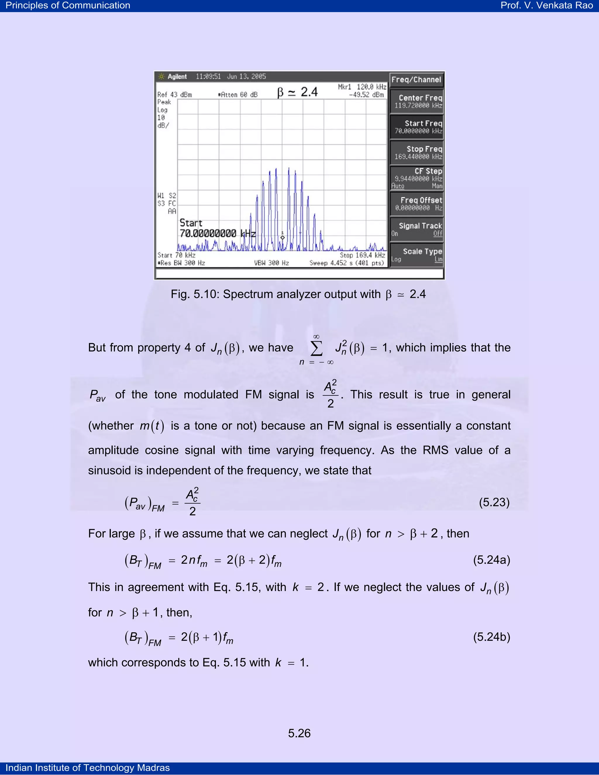 Principles of Communication Prof. V. Venkata Rao
Indian Institute of Technology Madras
5.26
Fig. 5.10: Spectrum analyzer output with 2.4β
But from property 4 of ( )nJ β , we have ( )n
n
J2
1
∞
= − ∞
β =∑ , which implies that the
avP of the tone modulated FM signal is cA2
2
. This result is true in general
(whether ( )m t is a tone or not) because an FM signal is essentially a constant
amplitude cosine signal with time varying frequency. As the RMS value of a
sinusoid is independent of the frequency, we state that
( ) c
av FM
A
P
2
2
= (5.23)
For large β , if we assume that we can neglect ( )nJ β for n 2> β + , then
( ) ( )T m mFM
B nf f2 2 2= = β + (5.24a)
This in agreement with Eq. 5.15, with k 2= . If we neglect the values of ( )nJ β
for n 1> β + , then,
( ) ( )T mFM
B f2 1= β + (5.24b)
which corresponds to Eq. 5.15 with k 1= .
 