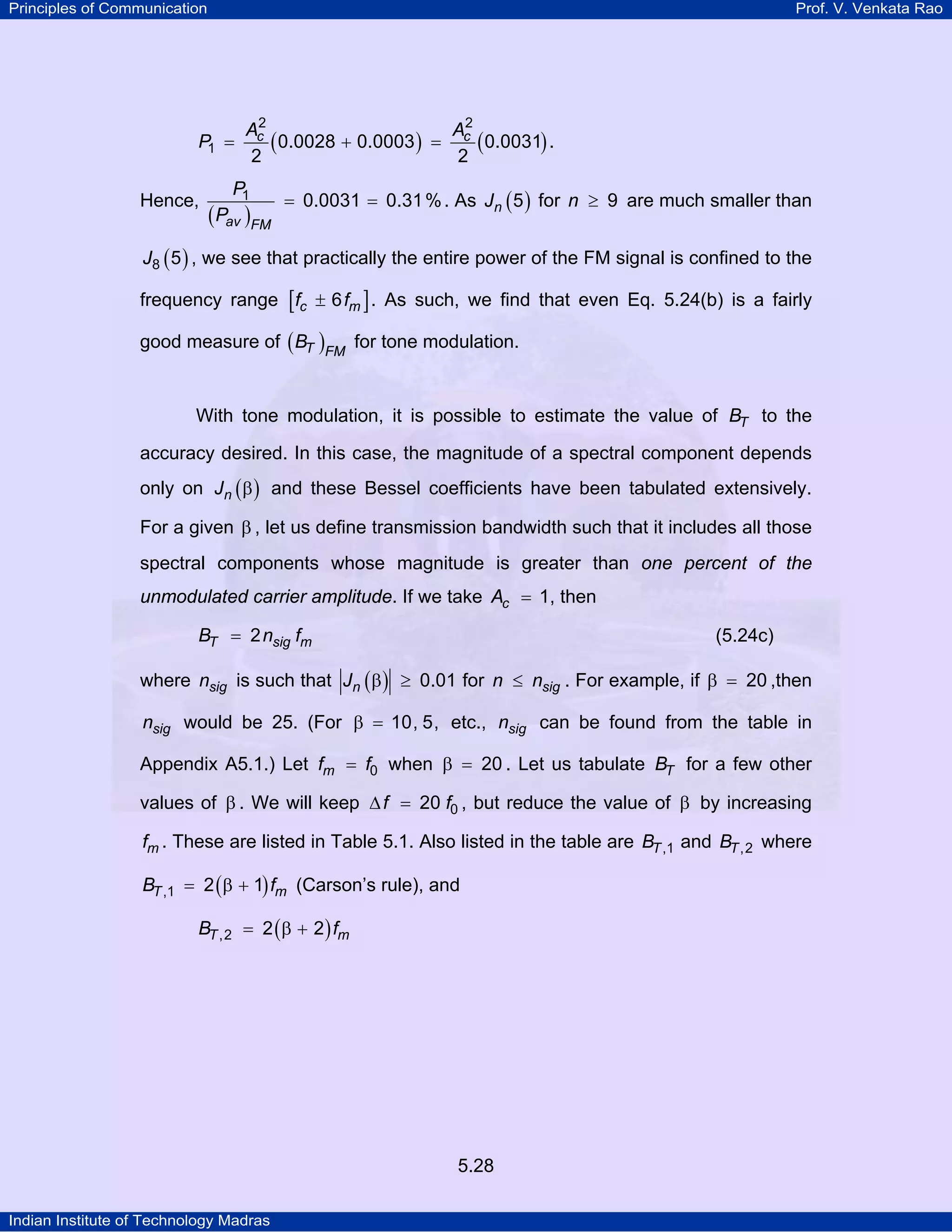 Principles of Communication Prof. V. Venkata Rao
Indian Institute of Technology Madras
5.28
( ) ( )c cA A
P
2 2
1 0.0028 0.0003 0.0031
2 2
= + = .
Hence,
( )av FM
P
P
1 0.0031 0.31%= = . As ( )nJ 5 for n 9≥ are much smaller than
( )J8 5 , we see that practically the entire power of the FM signal is confined to the
frequency range [ ]±c mf f6 . As such, we find that even Eq. 5.24(b) is a fairly
good measure of ( )T FM
B for tone modulation.
With tone modulation, it is possible to estimate the value of TB to the
accuracy desired. In this case, the magnitude of a spectral component depends
only on ( )nJ β and these Bessel coefficients have been tabulated extensively.
For a given β , let us define transmission bandwidth such that it includes all those
spectral components whose magnitude is greater than one percent of the
unmodulated carrier amplitude. If we take cA 1= , then
T sig mB n f2= (5.24c)
where sign is such that ( )nJ 0.01β ≥ for sign n≤ . For example, if 20β = ,then
sign would be 25. (For 10, 5,β = etc., sign can be found from the table in
Appendix A5.1.) Let mf f0= when 20β = . Let us tabulate TB for a few other
values of β . We will keep f f020∆ = , but reduce the value of β by increasing
mf . These are listed in Table 5.1. Also listed in the table are TB ,1 and TB ,2 where
( )T mB f,1 2 1= β + (Carson’s rule), and
( )T mB f,2 2 2= β +
 