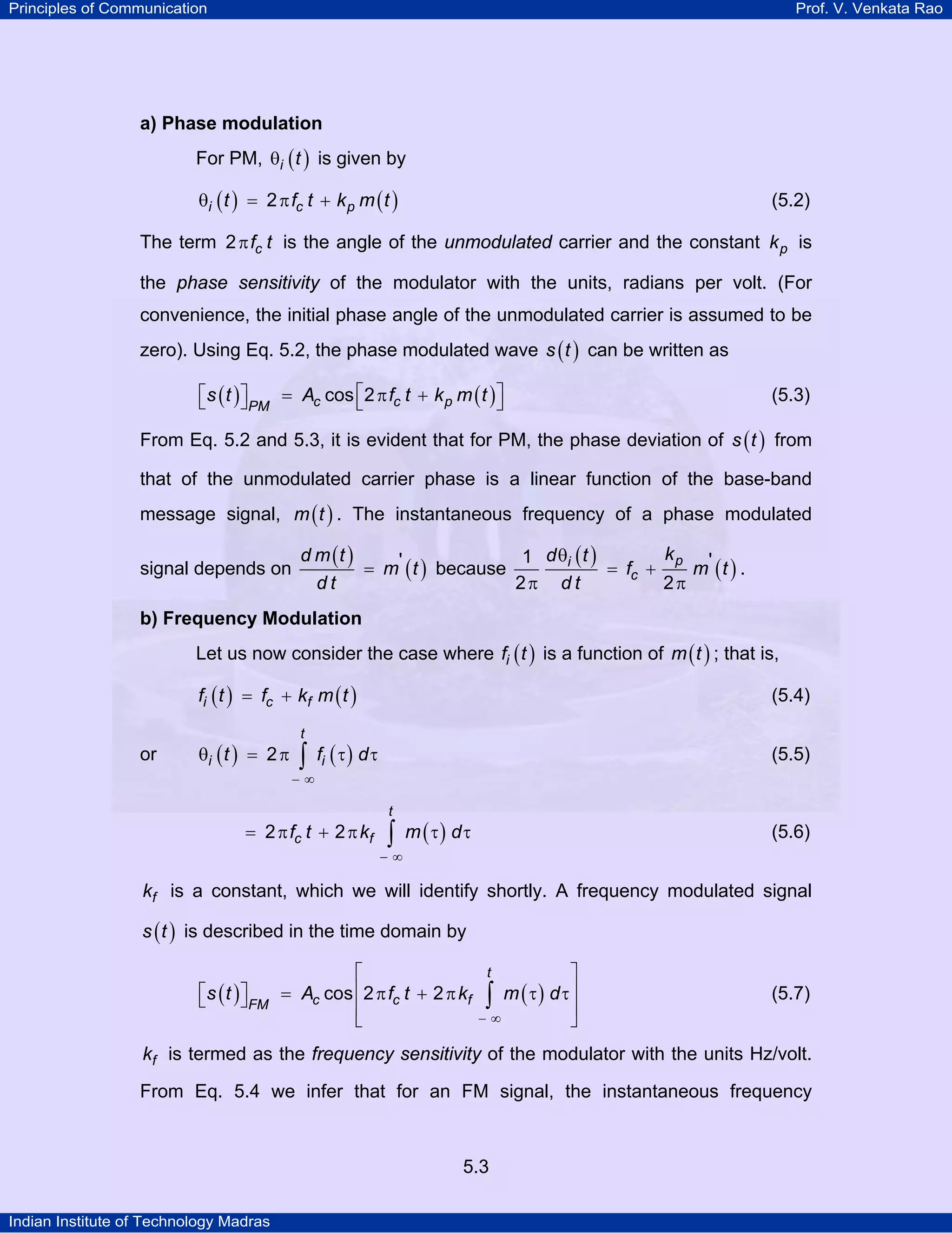 Principles of Communication Prof. V. Venkata Rao
Indian Institute of Technology Madras
5.3
a) Phase modulation
For PM, ( )i tθ is given by
( ) ( )i c pt f t k m t2θ = π + (5.2)
The term cf t2π is the angle of the unmodulated carrier and the constant pk is
the phase sensitivity of the modulator with the units, radians per volt. (For
convenience, the initial phase angle of the unmodulated carrier is assumed to be
zero). Using Eq. 5.2, the phase modulated wave ( )s t can be written as
( ) ( )c c pPM
s t A f t k m tcos 2⎡ ⎤⎡ ⎤ = π +⎣ ⎦ ⎣ ⎦ (5.3)
From Eq. 5.2 and 5.3, it is evident that for PM, the phase deviation of ( )s t from
that of the unmodulated carrier phase is a linear function of the base-band
message signal, ( )m t . The instantaneous frequency of a phase modulated
signal depends on
( )
( )
d m t
m t
d t
'= because
( )
( )pi
c
kd t
f m t
d t
1 '
2 2
θ
= +
π π
.
b) Frequency Modulation
Let us now consider the case where ( )if t is a function of ( )m t ; that is,
( ) ( )i c ff t f k m t= + (5.4)
or ( ) ( )
t
i it f d2
− ∞
θ = π τ τ∫ (5.5)
( )
t
c ff t k m d2 2
− ∞
= π + π τ τ∫ (5.6)
fk is a constant, which we will identify shortly. A frequency modulated signal
( )s t is described in the time domain by
( ) ( )
t
c c fFM
s t A f t k m dcos 2 2
− ∞
⎡ ⎤
⎢ ⎥⎡ ⎤ = π + π τ τ⎣ ⎦ ⎢ ⎥
⎣ ⎦
∫ (5.7)
fk is termed as the frequency sensitivity of the modulator with the units Hz/volt.
From Eq. 5.4 we infer that for an FM signal, the instantaneous frequency
 