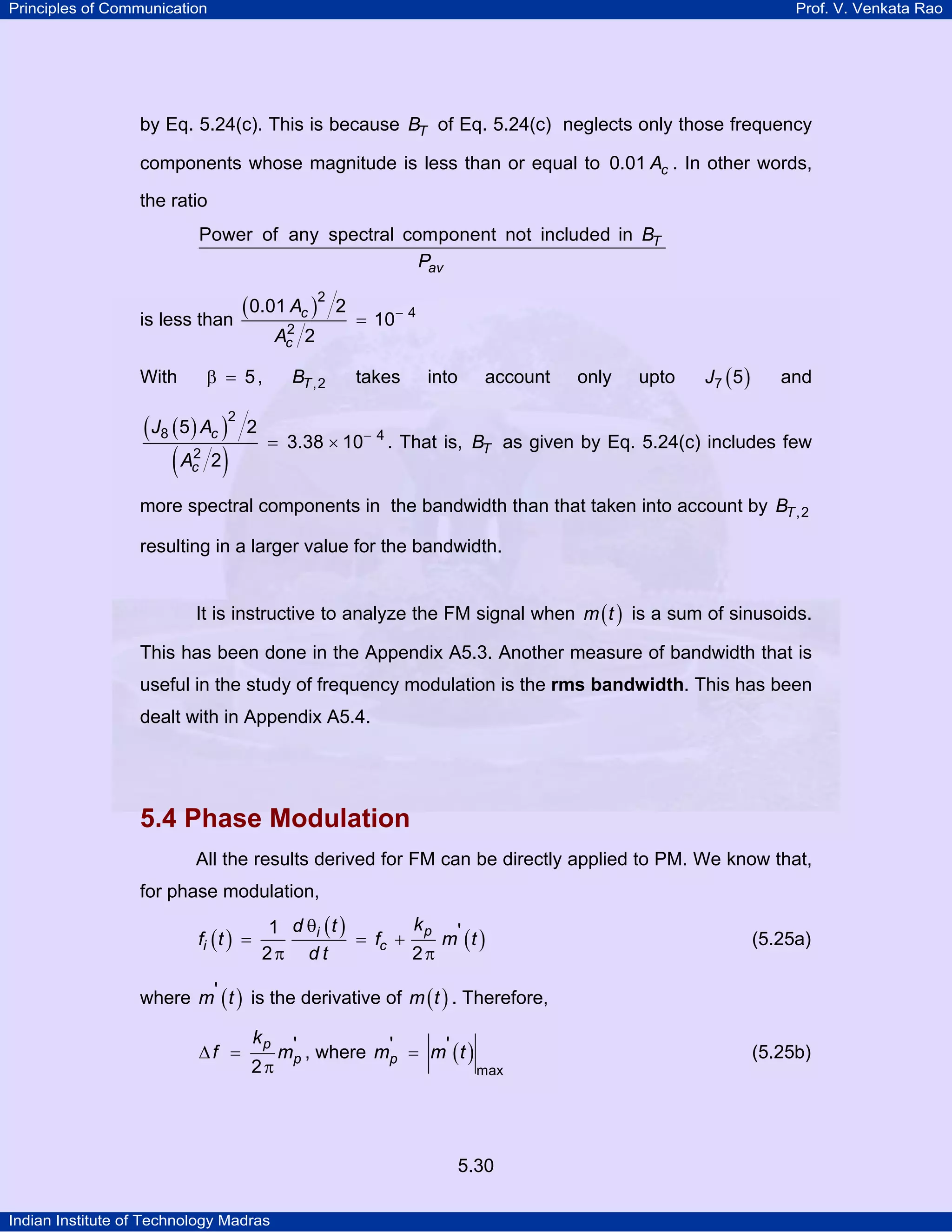 Principles of Communication Prof. V. Venkata Rao
Indian Institute of Technology Madras
5.30
by Eq. 5.24(c). This is because TB of Eq. 5.24(c) neglects only those frequency
components whose magnitude is less than or equal to cA0.01 . In other words,
the ratio
T
av
B
P
Power of any spectral component not included in
is less than
( )c
c
A
A
2
4
2
0.01 2
10
2
−
=
With 5β = , TB ,2 takes into account only upto ( )J7 5 and
( )( )
( )
−
= ×
c
c
J A
A
2
8 4
2
5 2
3.38 10
2
. That is, TB as given by Eq. 5.24(c) includes few
more spectral components in the bandwidth than that taken into account by TB ,2
resulting in a larger value for the bandwidth.
It is instructive to analyze the FM signal when ( )m t is a sum of sinusoids.
This has been done in the Appendix A5.3. Another measure of bandwidth that is
useful in the study of frequency modulation is the rms bandwidth. This has been
dealt with in Appendix A5.4.
5.4 Phase Modulation
All the results derived for FM can be directly applied to PM. We know that,
for phase modulation,
( )
( )
( )pi
i c
kd t
f t f m t
d t
1 '
2 2
θ
= = +
π π
(5.25a)
where ( )m t' is the derivative of ( )m t . Therefore,
p
p
k
f m'
2
∆ =
π
, where ( )pm m t
max
' '= (5.25b)
 
