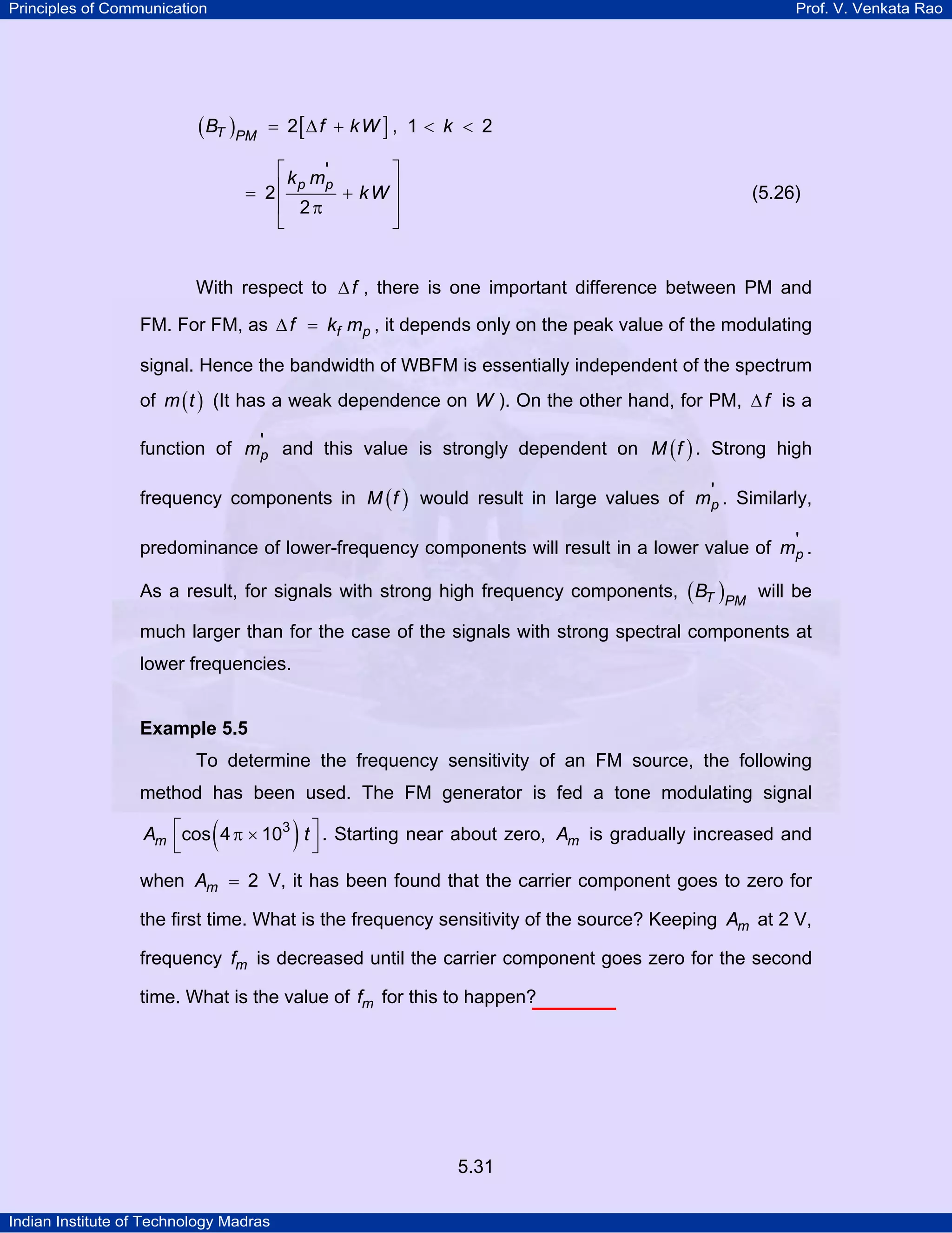 Principles of Communication Prof. V. Venkata Rao
Indian Institute of Technology Madras
5.31
( ) [ ]T PM
B f kW k2 , 1 2= ∆ + < <
p pk m
kW
'
2
2
⎡ ⎤
⎢ ⎥= +
⎢ ⎥π
⎣ ⎦
(5.26)
With respect to f∆ , there is one important difference between PM and
FM. For FM, as f pf k m∆ = , it depends only on the peak value of the modulating
signal. Hence the bandwidth of WBFM is essentially independent of the spectrum
of ( )m t (It has a weak dependence on W ). On the other hand, for PM, f∆ is a
function of pm' and this value is strongly dependent on ( )M f . Strong high
frequency components in ( )M f would result in large values of pm' . Similarly,
predominance of lower-frequency components will result in a lower value of pm' .
As a result, for signals with strong high frequency components, ( )T PM
B will be
much larger than for the case of the signals with strong spectral components at
lower frequencies.
Example 5.5
To determine the frequency sensitivity of an FM source, the following
method has been used. The FM generator is fed a tone modulating signal
( )mA t3
cos 4 10⎡ ⎤π ×
⎣ ⎦
. Starting near about zero, mA is gradually increased and
when mA 2= V, it has been found that the carrier component goes to zero for
the first time. What is the frequency sensitivity of the source? Keeping mA at 2 V,
frequency mf is decreased until the carrier component goes zero for the second
time. What is the value of mf for this to happen?
 
