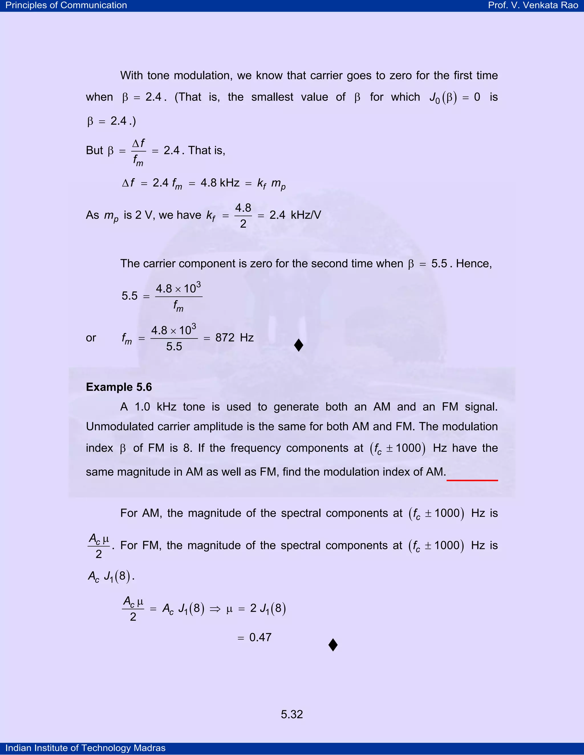 Principles of Communication Prof. V. Venkata Rao
Indian Institute of Technology Madras
5.32
With tone modulation, we know that carrier goes to zero for the first time
when 2.4β = . (That is, the smallest value of β for which ( )J0 0β = is
2.4β = .)
But
m
f
f
2.4
∆
β = = . That is,
m f pf f k m2.4 4.8 kHz∆ = = =
As pm is 2 V, we have fk
4.8
2.4
2
= = kHz/V
The carrier component is zero for the second time when 5.5β = . Hence,
mf
3
4.8 10
5.5
×
=
or mf
3
4.8 10
872
5.5
×
= = Hz
Example 5.6
A 1.0 kHz tone is used to generate both an AM and an FM signal.
Unmodulated carrier amplitude is the same for both AM and FM. The modulation
index β of FM is 8. If the frequency components at ( )cf 1000± Hz have the
same magnitude in AM as well as FM, find the modulation index of AM.
For AM, the magnitude of the spectral components at ( )cf 1000± Hz is
cA
2
µ
. For FM, the magnitude of the spectral components at ( )cf 1000± Hz is
( )cA J1 8 .
( ) ( )c
c
A
A J J1 18 2 8
2
µ
= ⇒ µ =
0.47=
 
