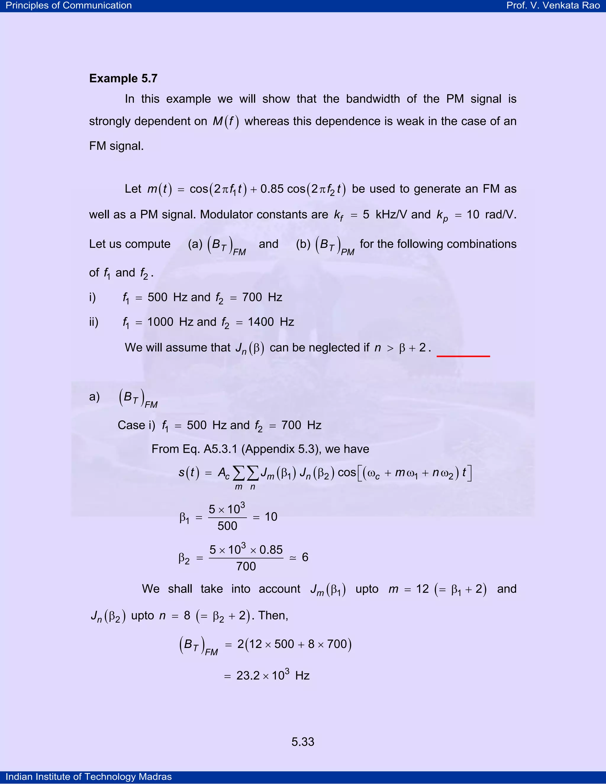 Principles of Communication Prof. V. Venkata Rao
Indian Institute of Technology Madras
5.33
Example 5.7
In this example we will show that the bandwidth of the PM signal is
strongly dependent on ( )M f whereas this dependence is weak in the case of an
FM signal.
Let ( ) ( ) ( )m t f t f t1 2cos 2 0.85 cos 2= π + π be used to generate an FM as
well as a PM signal. Modulator constants are fk 5= kHz/V and pk 10= rad/V.
Let us compute (a) ( )T FM
B and (b) ( )T PM
B for the following combinations
of f1 and f2 .
i) f1 500= Hz and f2 700= Hz
ii) f1 1000= Hz and f2 1400= Hz
We will assume that ( )nJ β can be neglected if n 2> β + .
a) ( )T FM
B
Case i) f1 500= Hz and f2 700= Hz
From Eq. A5.3.1 (Appendix 5.3), we have
( ) ( ) ( ) ( )c m n c
m n
s t A J J m n t1 2 1 2cos⎡ ⎤= β β ω + ω + ω⎣ ⎦∑∑
3
1
5 10
10
500
×
β = =
3
2
5 10 0.85
6
700
× ×
β =
We shall take into account ( )mJ 1β upto ( )m 112 2= = β + and
( )nJ 2β upto ( )n 28 2= = β + . Then,
( ) ( )T FM
B 2 12 500 8 700= × + ×
3
23.2 10= × Hz
 