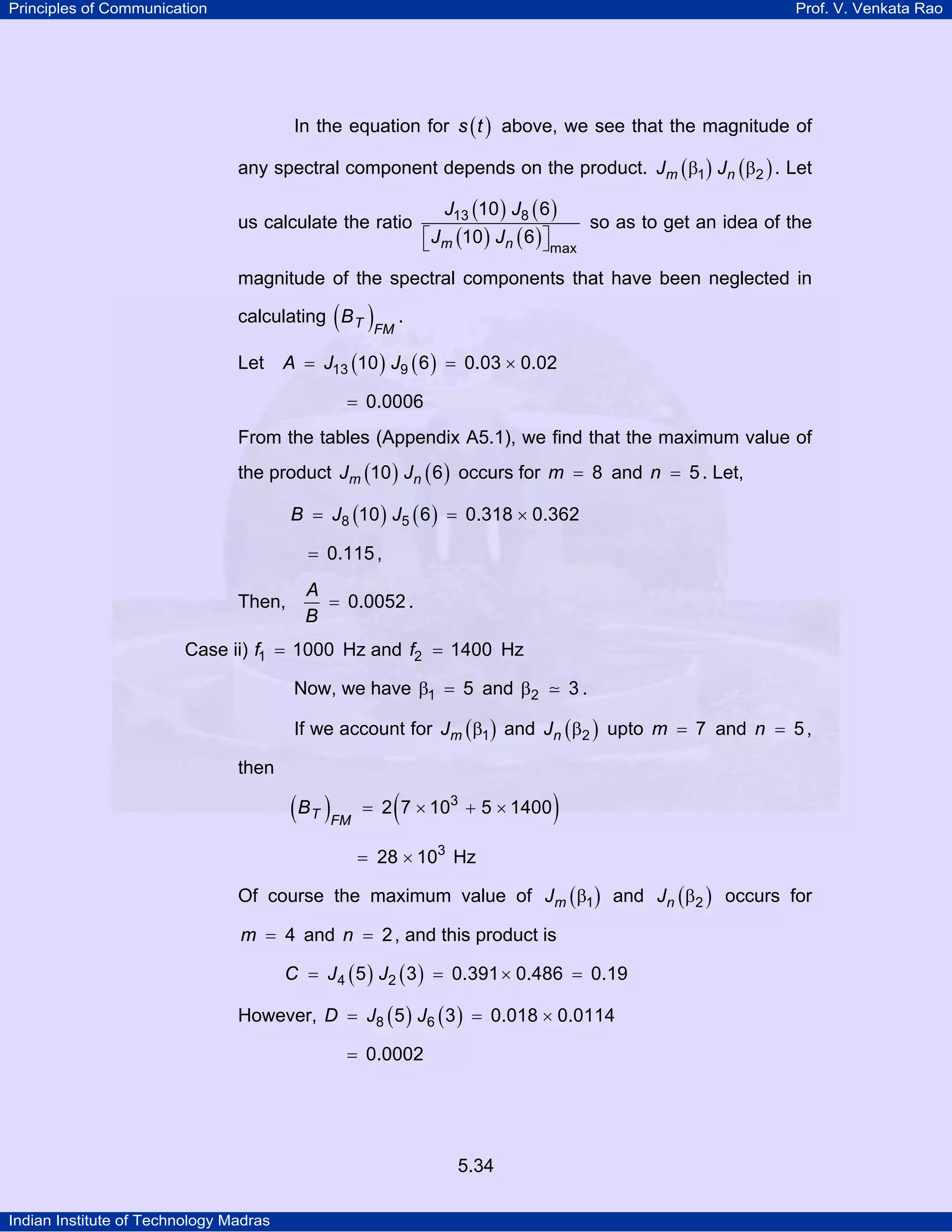 Principles of Communication Prof. V. Venkata Rao
Indian Institute of Technology Madras
5.34
In the equation for ( )s t above, we see that the magnitude of
any spectral component depends on the product. ( ) ( )m nJ J1 2β β . Let
us calculate the ratio
( ) ( )
( ) ( )m n
J J
J J
13 8
max
10 6
10 6⎡ ⎤⎣ ⎦
so as to get an idea of the
magnitude of the spectral components that have been neglected in
calculating ( )T FM
B .
Let ( ) ( )A J J13 910 6 0.03 0.02= = ×
0.0006=
From the tables (Appendix A5.1), we find that the maximum value of
the product ( ) ( )m nJ J10 6 occurs for m 8= and n 5= . Let,
( ) ( )B J J8 510 6 0.318 0.362= = ×
0.115= ,
Then,
A
B
0.0052= .
Case ii) f1 1000= Hz and f2 1400= Hz
Now, we have 1 5β = and 2 3β .
If we account for ( )mJ 1β and ( )nJ 2β upto m 7= and n 5= ,
then
( ) ( )T FM
B 3
2 7 10 5 1400= × + ×
= × 3
28 10 Hz
Of course the maximum value of ( )mJ 1β and ( )nJ 2β occurs for
m 4= and n 2= , and this product is
( ) ( )C J J4 25 3 0.391 0.486 0.19= = × =
However, ( ) ( )D J J8 65 3 0.018 0.0114= = ×
0.0002=
 
