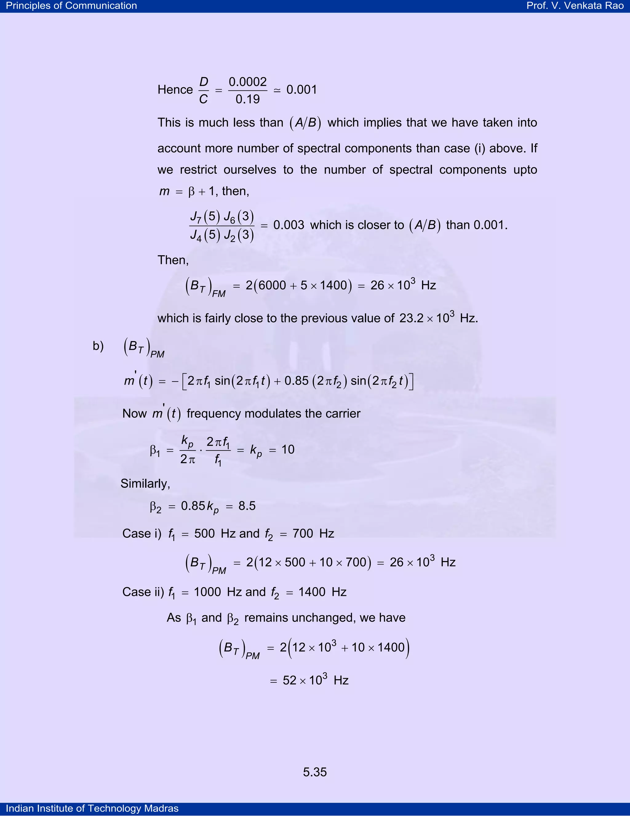 Principles of Communication Prof. V. Venkata Rao
Indian Institute of Technology Madras
5.35
Hence
D
C
0.0002
0.001
0.19
=
This is much less than ( )A B which implies that we have taken into
account more number of spectral components than case (i) above. If
we restrict ourselves to the number of spectral components upto
m 1= β + , then,
( ) ( )
( ) ( )
J J
J J
7 6
4 2
5 3
0.003
5 3
= which is closer to ( )A B than 0.001.
Then,
( ) ( )T FM
B 3
2 6000 5 1400 26 10= + × = × Hz
which is fairly close to the previous value of 3
23.2 10× Hz.
b) ( )T PM
B
( ) ( ) ( ) ( )m t f f t f f t1 1 2 2
' 2 sin 2 0.85 2 sin 2⎡ ⎤= − π π + π π⎣ ⎦
Now ( )m t' frequency modulates the carrier
p
p
k f
k
f
1
1
1
2
10
2
π
β = ⋅ = =
π
Similarly,
pk2 0.85 8.5β = =
Case i) f1 500= Hz and f2 700= Hz
( ) ( )T PM
B 3
2 12 500 10 700 26 10= × + × = × Hz
Case ii) f1 1000= Hz and f2 1400= Hz
As 1β and 2β remains unchanged, we have
( ) ( )T PM
B 3
2 12 10 10 1400= × + ×
3
52 10= × Hz
 