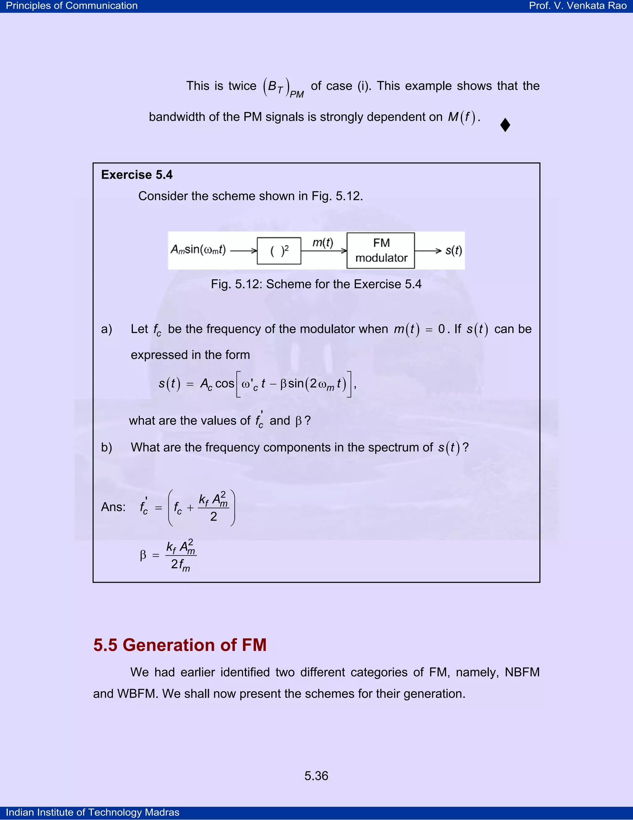 Principles of Communication Prof. V. Venkata Rao
Indian Institute of Technology Madras
5.36
This is twice ( )T PM
B of case (i). This example shows that the
bandwidth of the PM signals is strongly dependent on ( )M f .
5.5 Generation of FM
We had earlier identified two different categories of FM, namely, NBFM
and WBFM. We shall now present the schemes for their generation.
Exercise 5.4
Consider the scheme shown in Fig. 5.12.
Fig. 5.12: Scheme for the Exercise 5.4
a) Let cf be the frequency of the modulator when ( )m t 0= . If ( )s t can be
expressed in the form
( ) ( )⎡ ⎤= ω − β ω
⎢ ⎥⎣ ⎦
cos ' sin 2c c ms t A t t ,
what are the values of cf ' and β ?
b) What are the frequency components in the spectrum of ( )s t ?
Ans: f m
c c
k A
f f
2
'
2
⎛ ⎞
= +⎜ ⎟⎜ ⎟
⎝ ⎠
f m
m
k A
f
2
2
β =
 